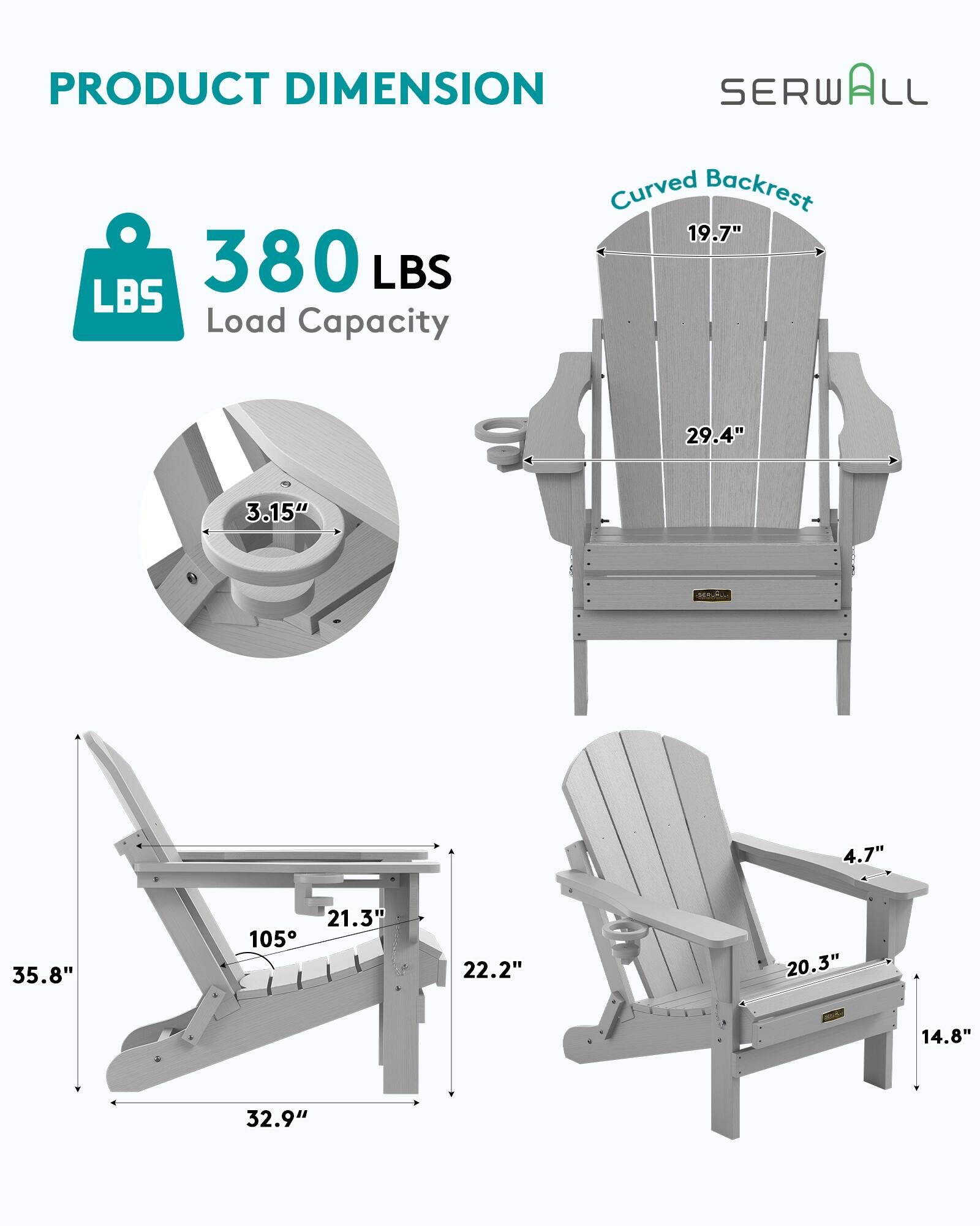 PRODUCT DIMENSION  
SERWALL  
Curved Backrest  
19.7"  
380 LBS Load Capacity  
29.4"  
3.15"  
4.7"  
35.8"  
21.3"  
105°  
22.2"  
20.3"  
14.8"  
32.9"