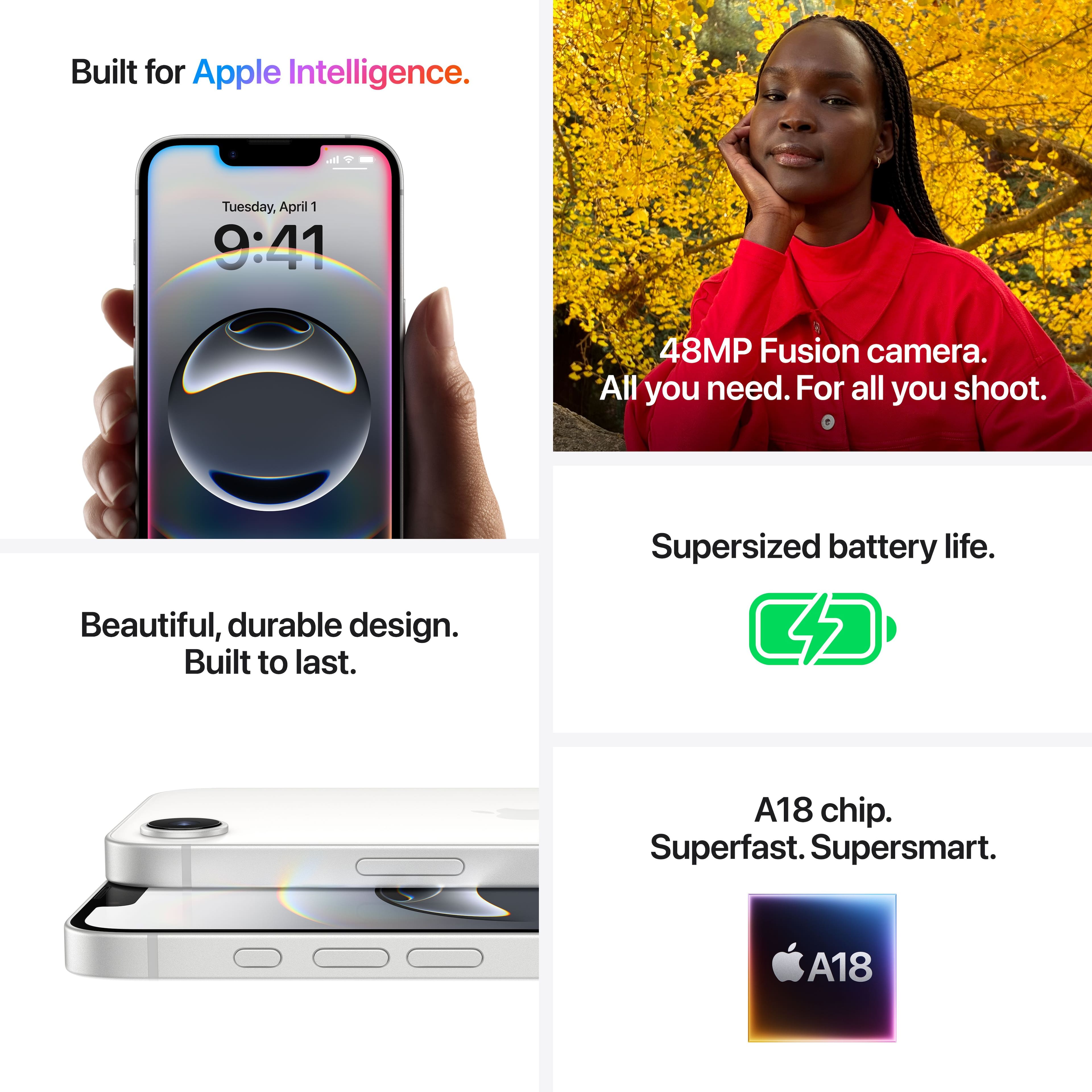 Built for Apple Intelligence. Tuesday, April 1 9:41. 48MP Fusion camera. All you need. For all you shoot. Supersized battery life. Beautiful, durable design. Built to last. A18 chip. Superfast. Supersmart. A18.