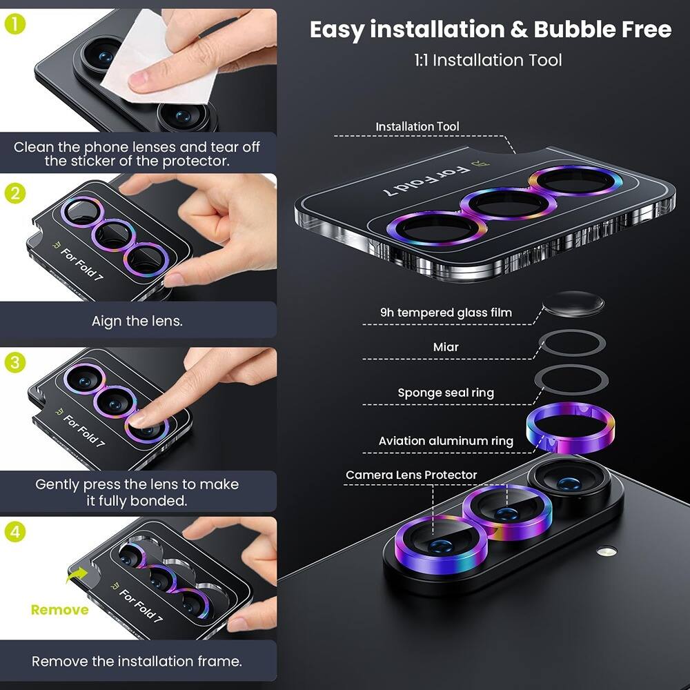 1. Easy installation & Bubble Free  
   1:1 Installation Tool  
   Clean the phone lenses and tear off the sticker of the protector.

2. Installation Tool For Fold 7  
   Align the lens.

3. Gently press the lens to make it fully bonded.

4. Remove the installation frame.

Installation Tool:  
- 9h tempered glass film  
- Miar  
- Sponge seal ring  
- Aviation aluminum ring  
- Camera Lens Protector