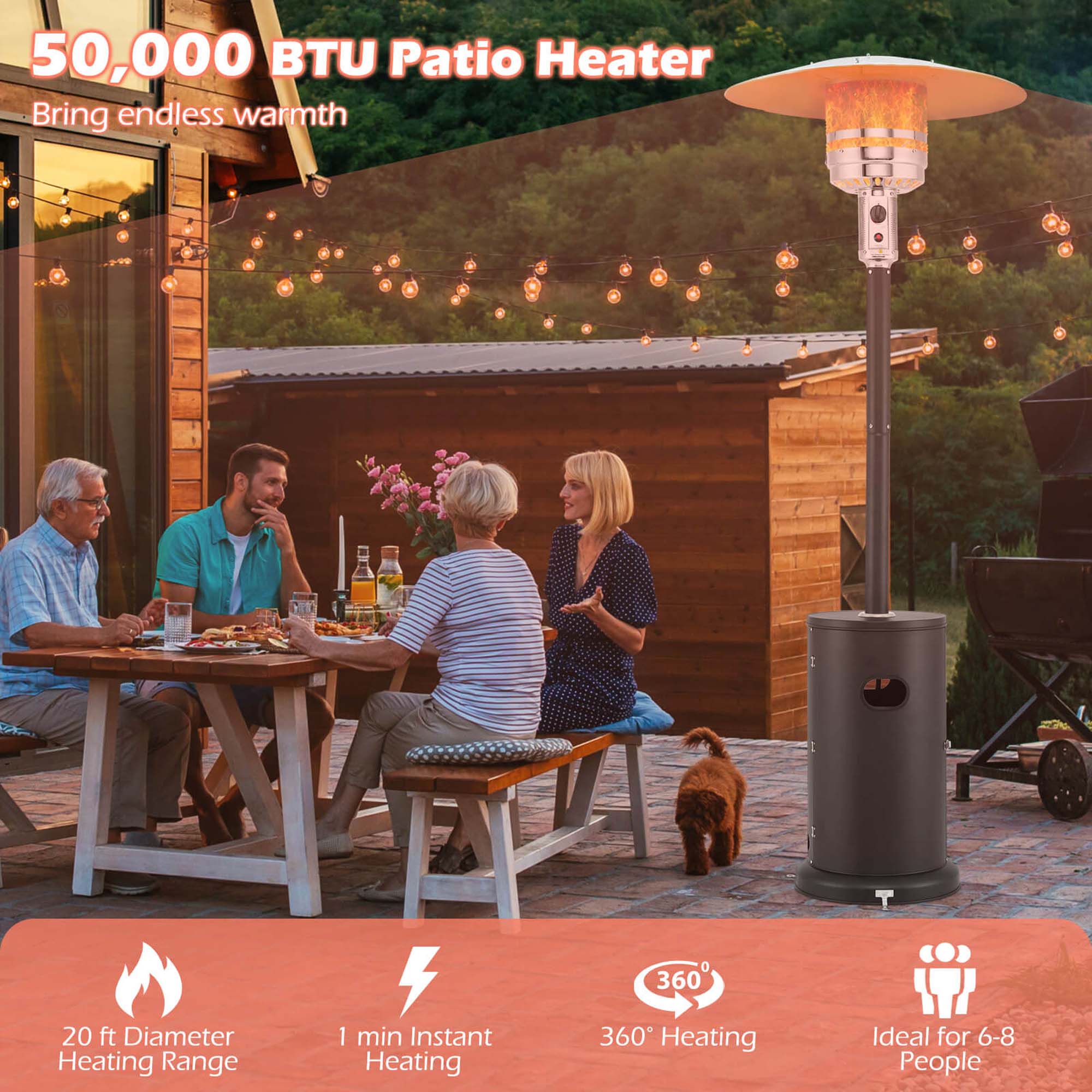 50,000 BTU Patio Heater  
Bring endless warmth  

- 20 ft Diameter Heating Range  
- 1 min Instant Heating  
- 360° Heating  
- Ideal for 6-8 People