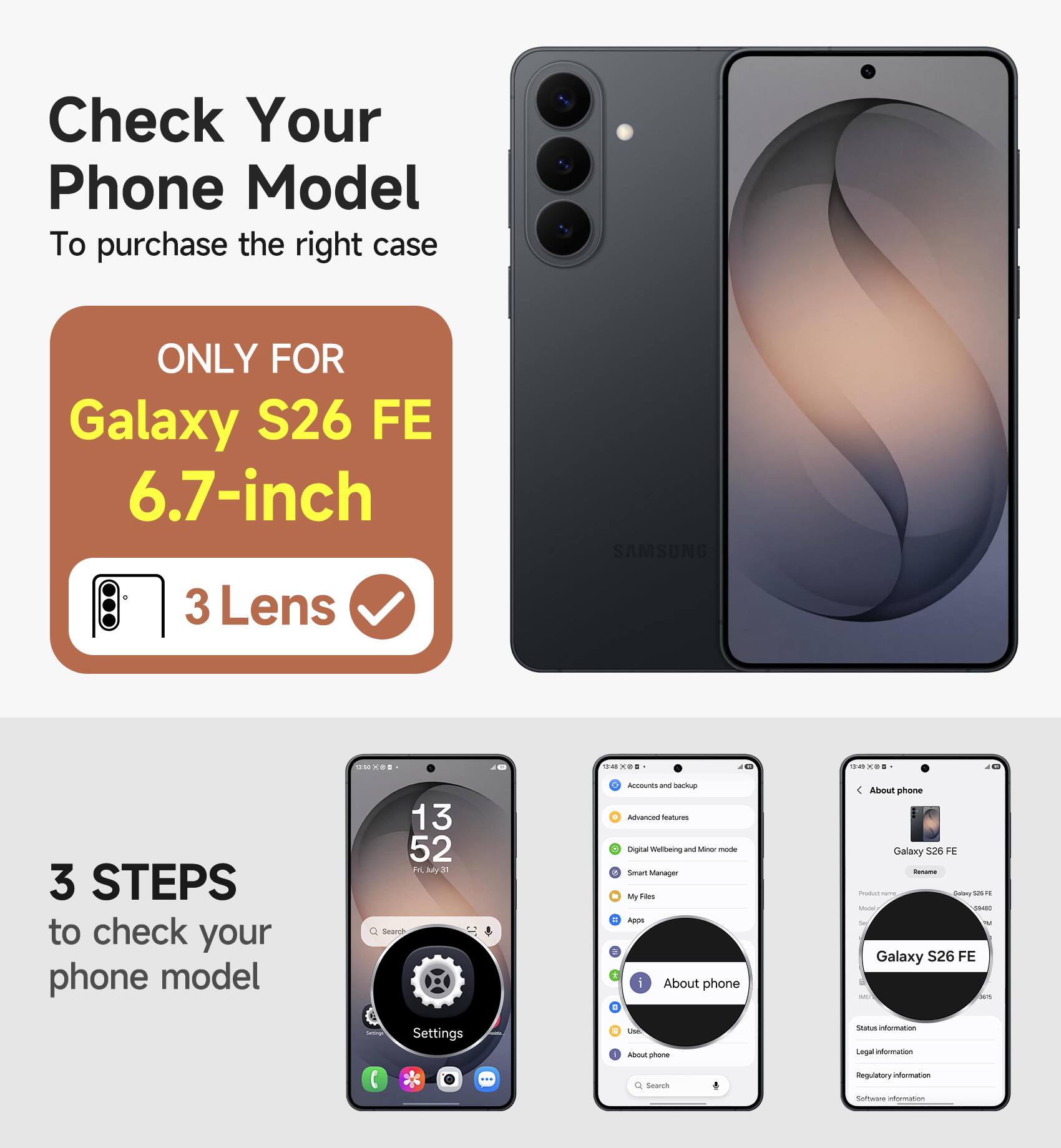Check Your Phone Model  
To purchase the right case

ONLY FOR  
Galaxy S26 FE 6.7-inch  
3 Lens

3 STEPS to check your phone model

Accounts and backup  
Advanced features  
Digital Wellbeing and Minor mode  
Smart Manager  
My Files  
Apps  
About phone  
Use  
About phone

About phone  
Galaxy S26 FE  
Product name: Galaxy S26 FE  
Model: Galaxy S26 FE