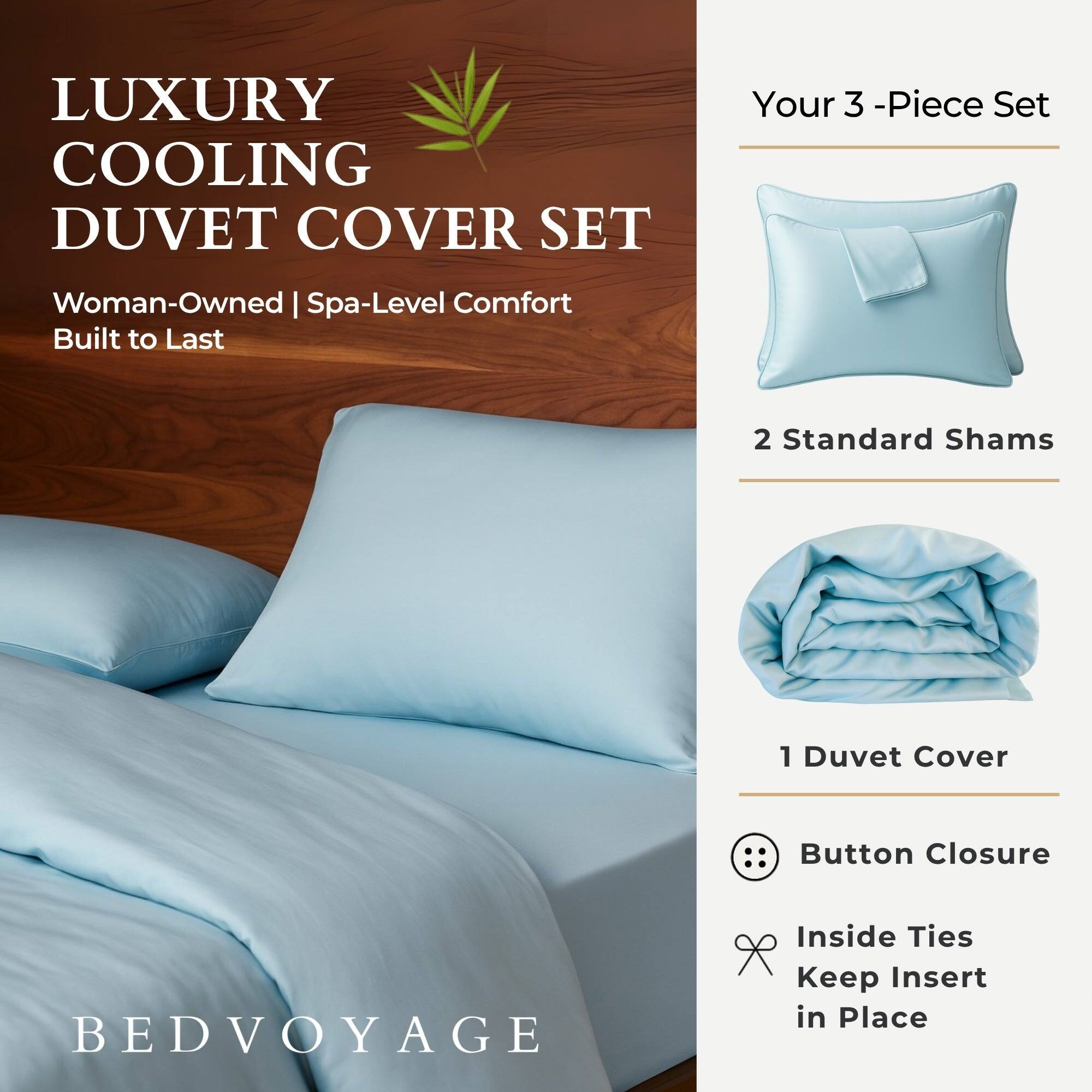 LUXURY COOLING DUVET COVER SET  
Woman-Owned | Spa-Level Comfort  
Built to Last  

Your 3-Piece Set  
2 Standard Shams  
1 Duvet Cover  

Button Closure  
Inside Ties Keep Insert in Place  

BEDVOYAGE