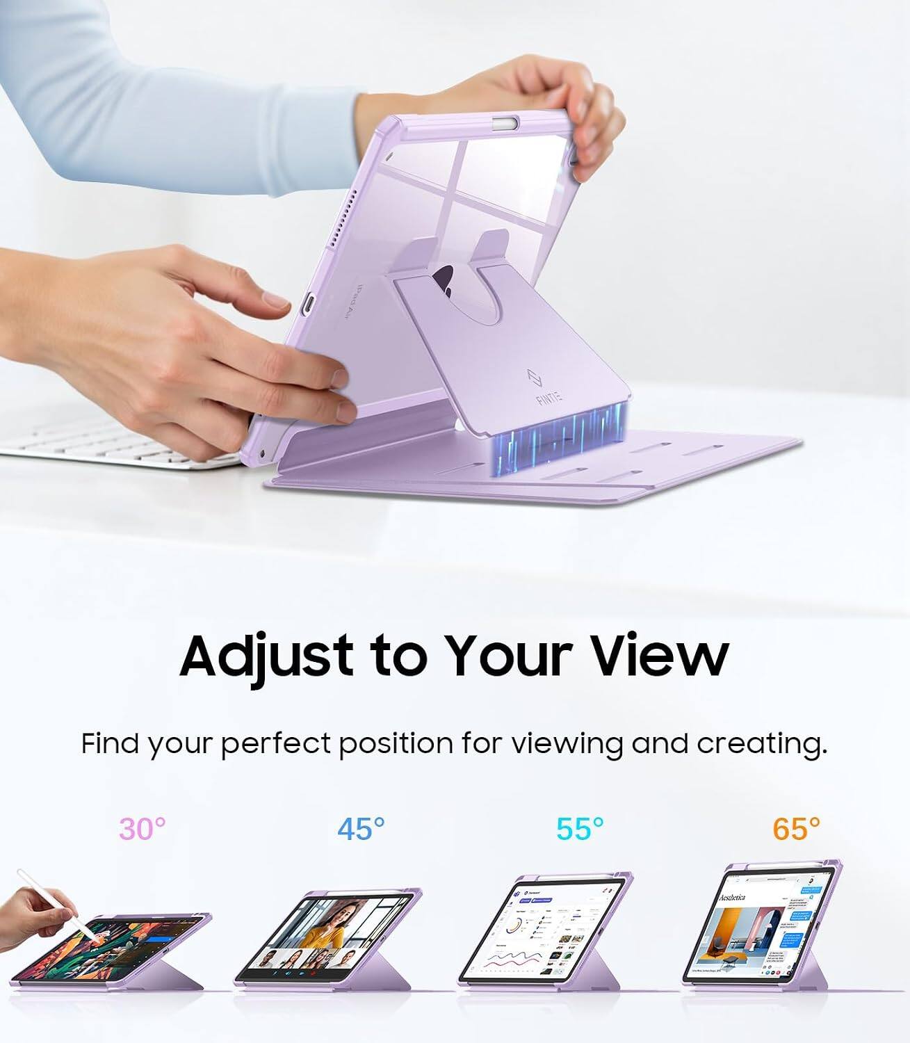 Adjust to Your View  
Find your perfect position for viewing and creating.  
30°  
45°  
55°  
65°