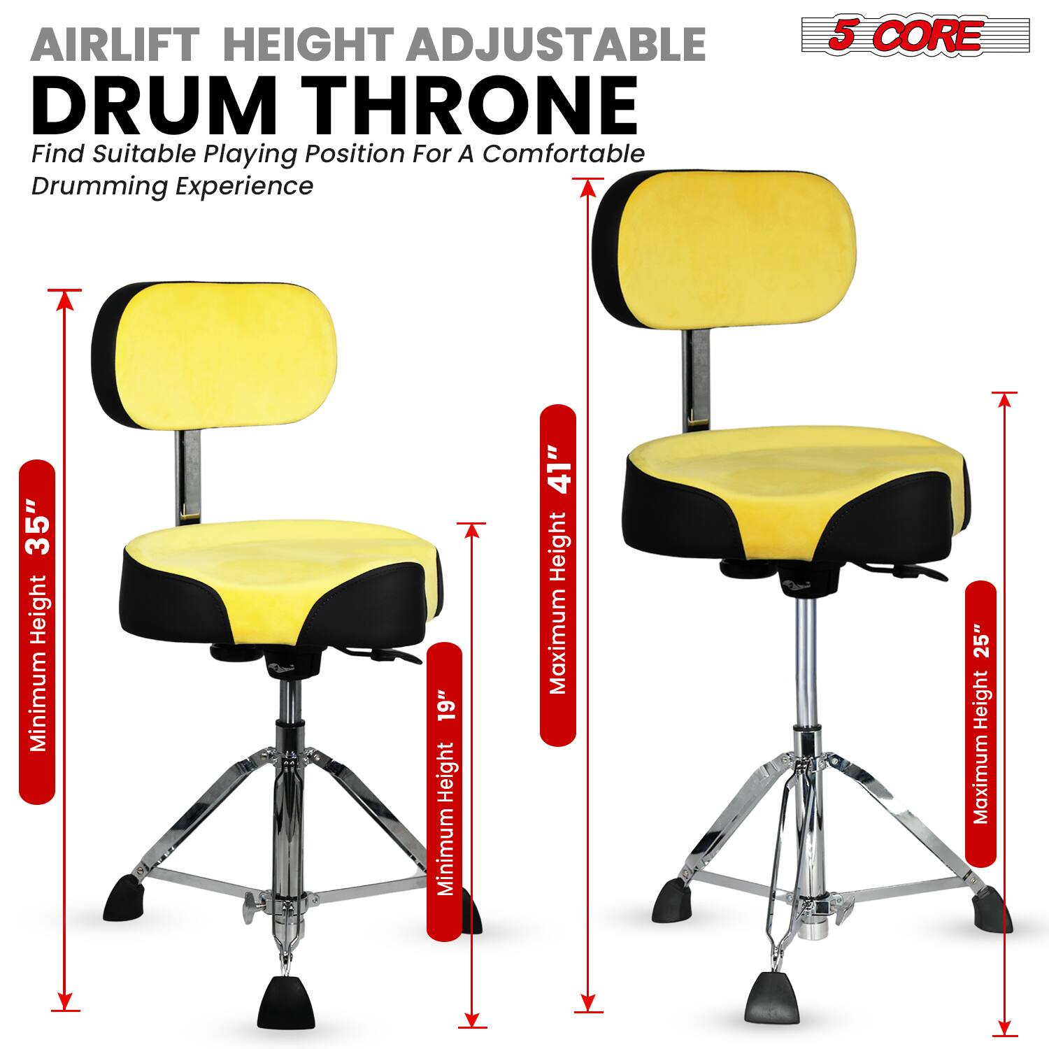 AIRLIFT HEIGHT ADJUSTABLE DRUM THRONE  
Find Suitable Playing Position For A Comfortable Drumming Experience  

5 CORE  

Minimum Height: 19"  
Maximum Height: 25"  
Minimum Height: 35"  
Maximum Height: 41"