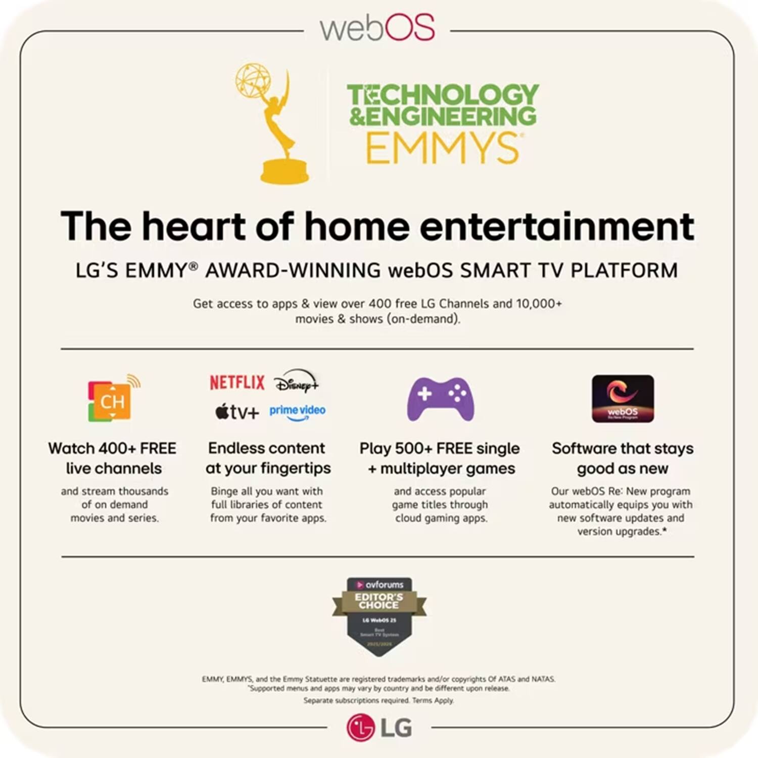 webOS TECHNOLOGY & ENGINEERING EMMYS

The heart of home entertainment

LG'S EMMY AWARD-WINNING webOS SMART TV PLATFORM

Get access to apps & view over 400 free LG Channels and 10,000+ movies & shows (on-demand).

- Watch 400+ FREE live channels and stream thousands of on-demand movies and series.
- Endless content at your fingertips: Binge all you want with full libraries of content from your favorite apps.
- Play 500+ FREE single multiplayer games and access popular game titles through cloud gaming apps.
- Software that stays good as new: Our webOS Re: New program automatically equips you with new software updates and version upgrades.

*EMMY, EMMYS, and the Emmy Statuette are registered trademarks and/or copyrights of ATAS and NATAS. Supported menus and apps may vary by country and be different upon release. Separate subscriptions required. Terms Apply.

ovforums EDITOR'S CHOICE

LG
