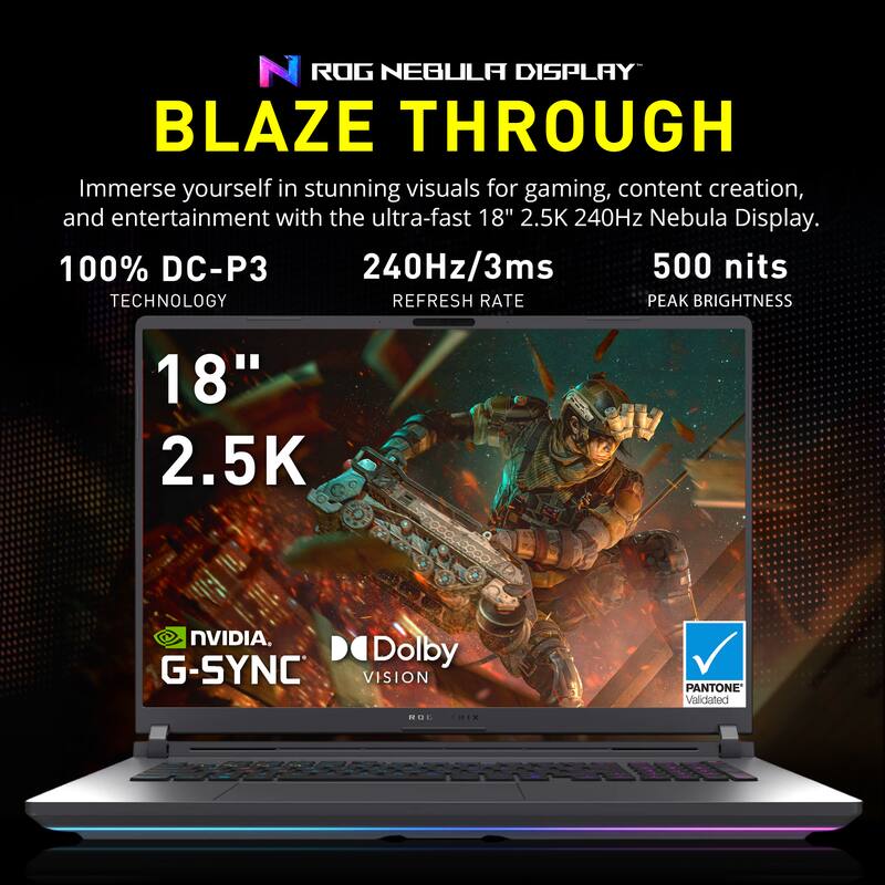 ROG NEBULA DISPLAY  
BLAZE THROUGH  

Immerse yourself in stunning visuals for gaming, content creation, and entertainment with the ultra-fast 18" 2.5K 240Hz Nebula Display.  

100% DC-P3 TECHNOLOGY  
240Hz/3ms REFRESH RATE  
500 nits PEAK BRIGHTNESS  

18"  
2.5K  

NVIDIA G-SYNC  
Dolby VISION  
PANTONE Validated