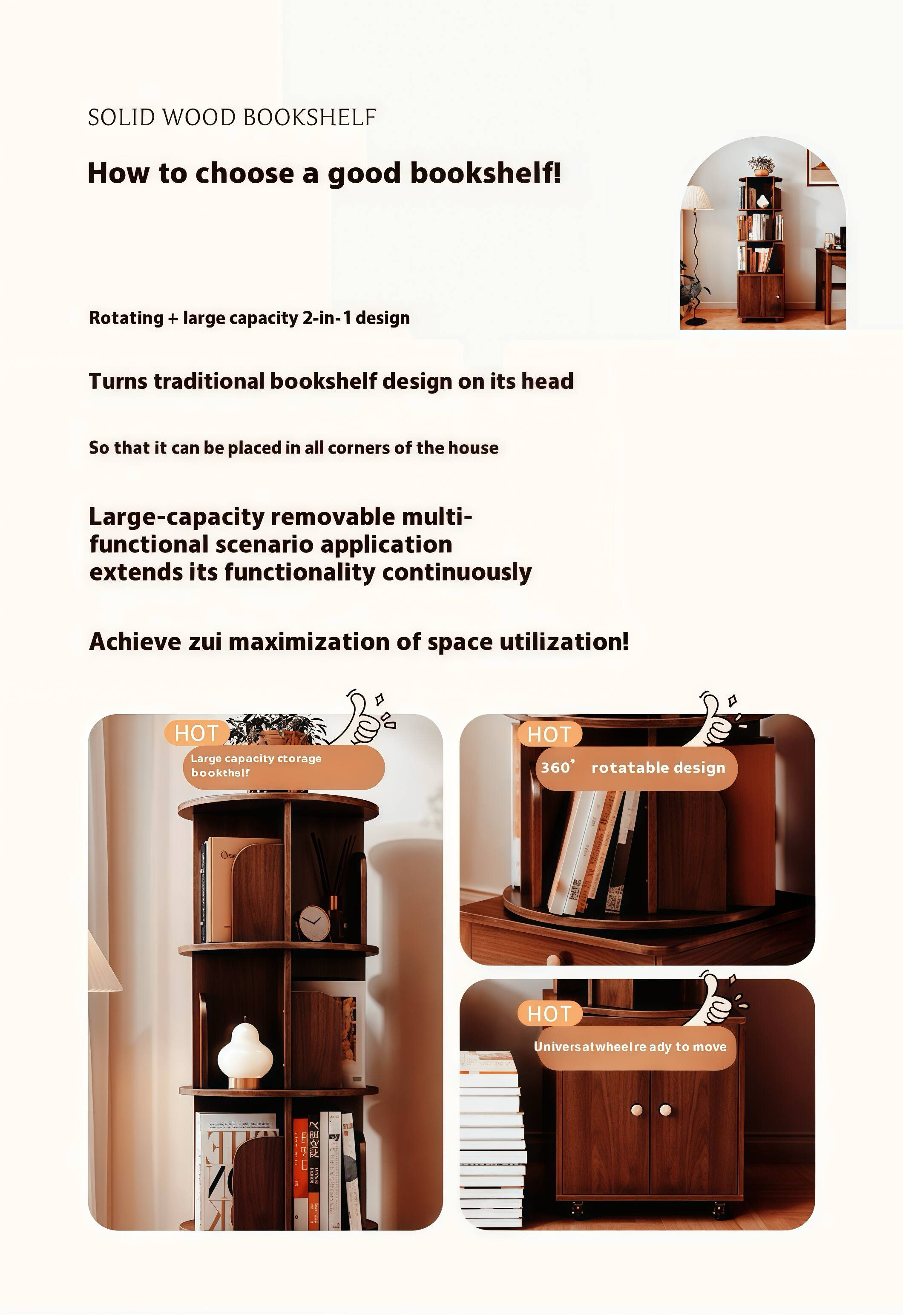 SOLID WOOD BOOKSHELF

How to choose a good bookshelf!

Rotating + large capacity 2-in-1 design

Turns traditional bookshelf design on its head

So that it can be placed in all corners of the house

Large-capacity removable multi-functional scenario application extends its functionality continuously

Achieve zui maximization of space utilization!

HOT Large capacity storage bookshelf

HOT 360° rotatable design

HOT Universal wheel ready to move