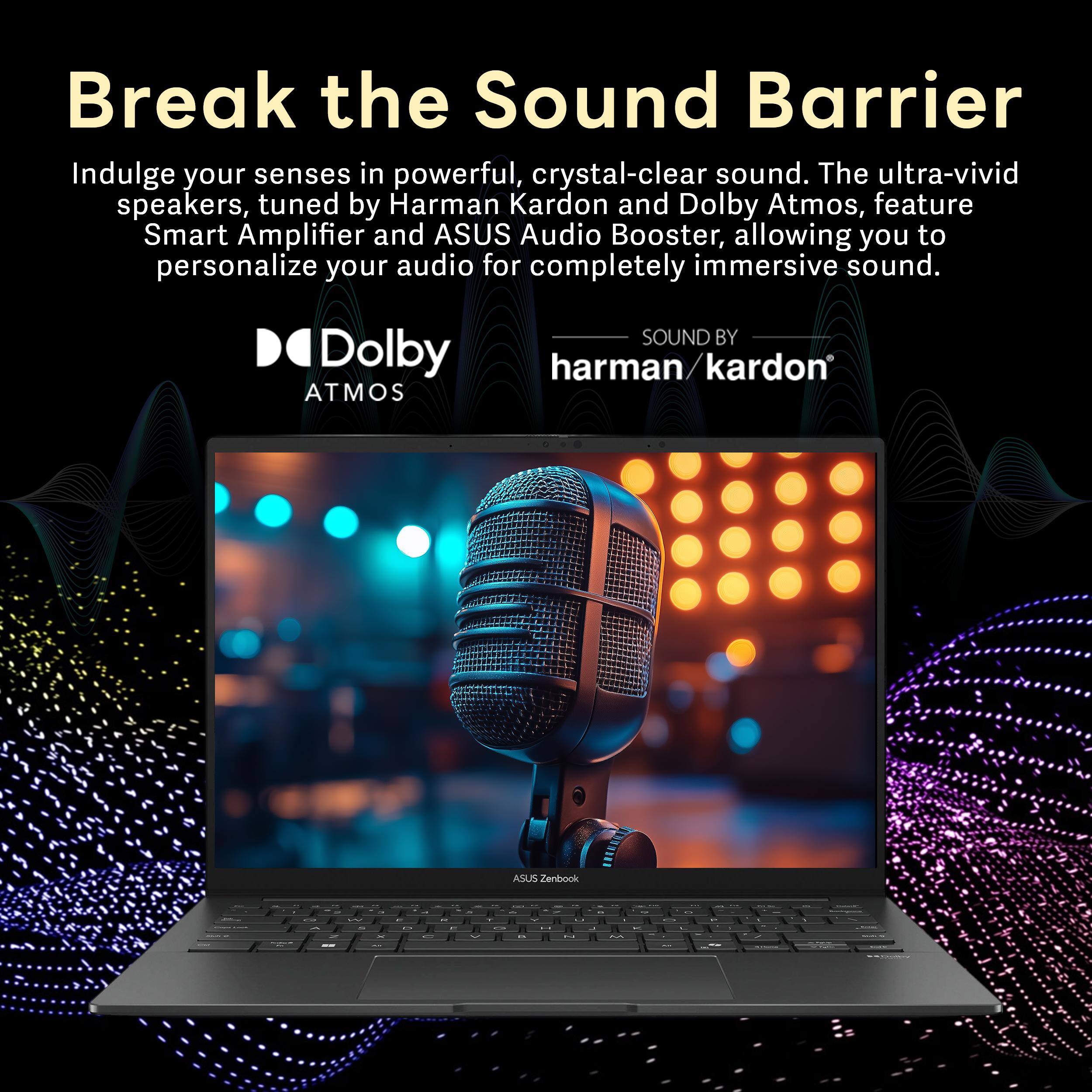 Break the Sound Barrier

Indulge your senses in powerful, crystal-clear sound. The ultra-vivid speakers, tuned by Harman Kardon and Dolby Atmos, feature Smart Amplifier and ASUS Audio Booster, allowing you to personalize your audio for completely immersive sound.

SOUND BY Dolby harman/kardon ATMOS

ASUS Zenbook
