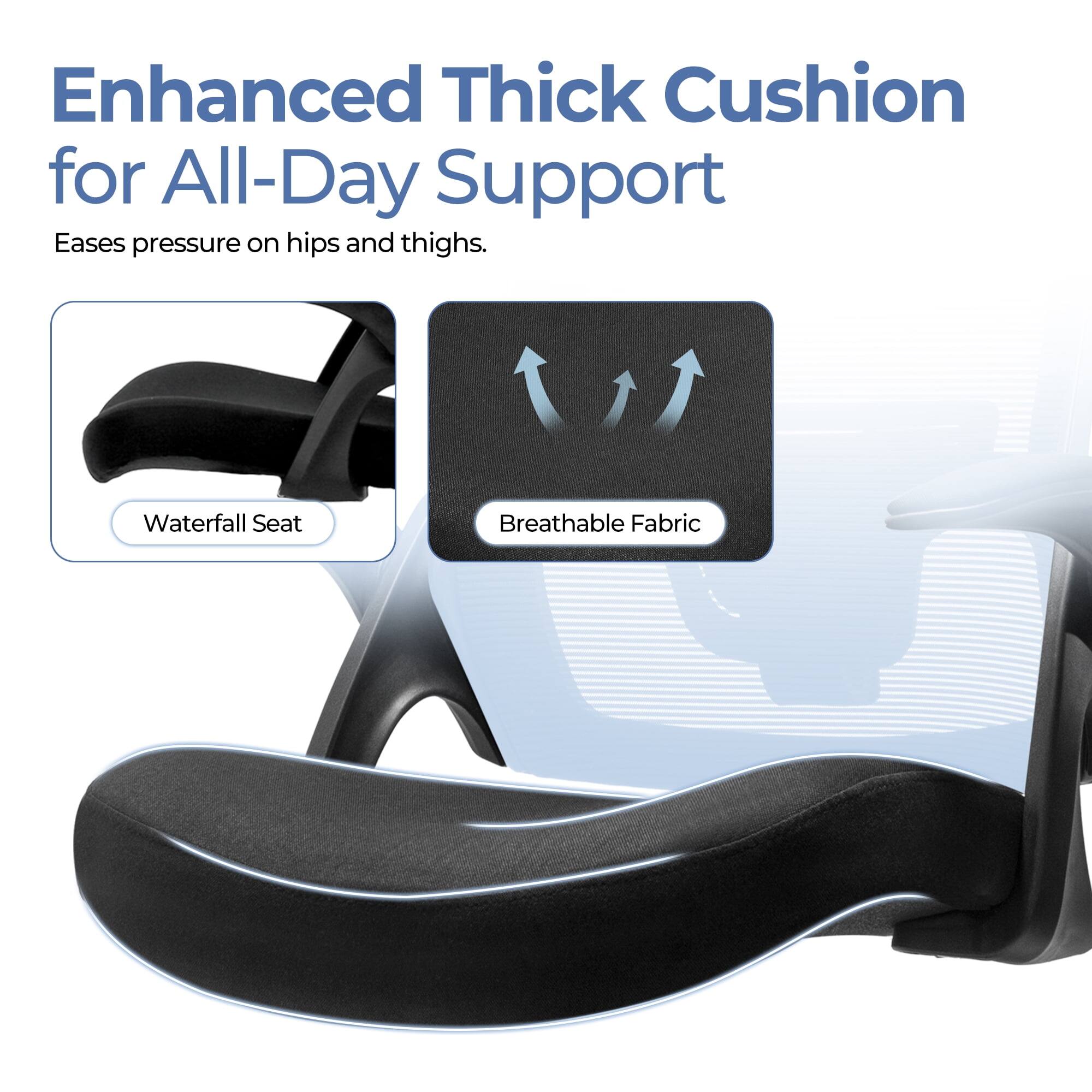 Enhanced Thick Cushion for All-Day Support  
Eases pressure on hips and thighs.  

- Waterfall Seat  
- Breathable Fabric