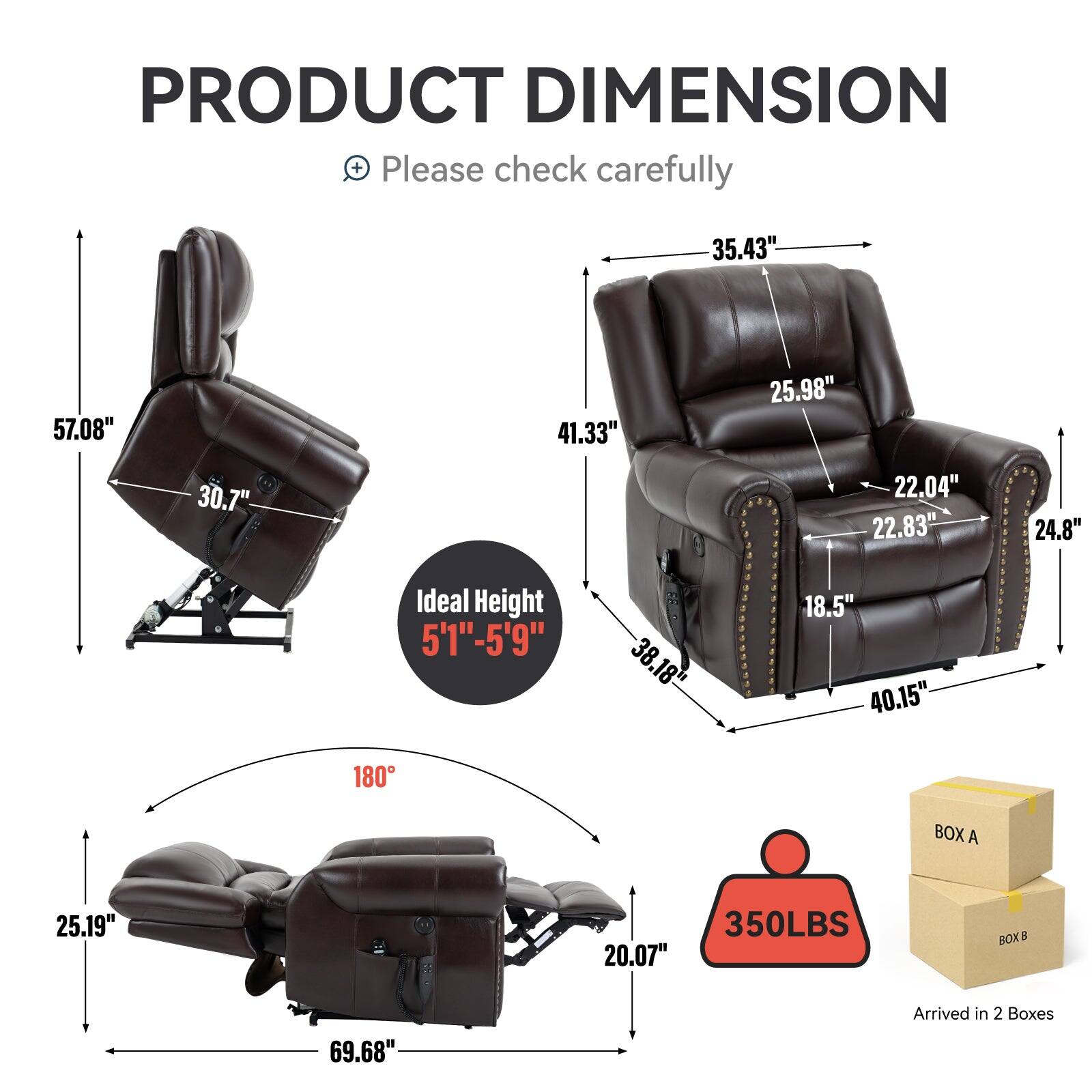 PRODUCT DIMENSION + Please check carefully

35.43" 57.08" 41.33" 25.98" 30.7" 22.04" 22.83" 24.8"
Ideal Height 5'1"-5'9"
38.18" 18.5" 40.15"
180
BOX A 25.19" 20.07"
350LBS
BOX 5 69.68"
Arrived in 2 Boxes