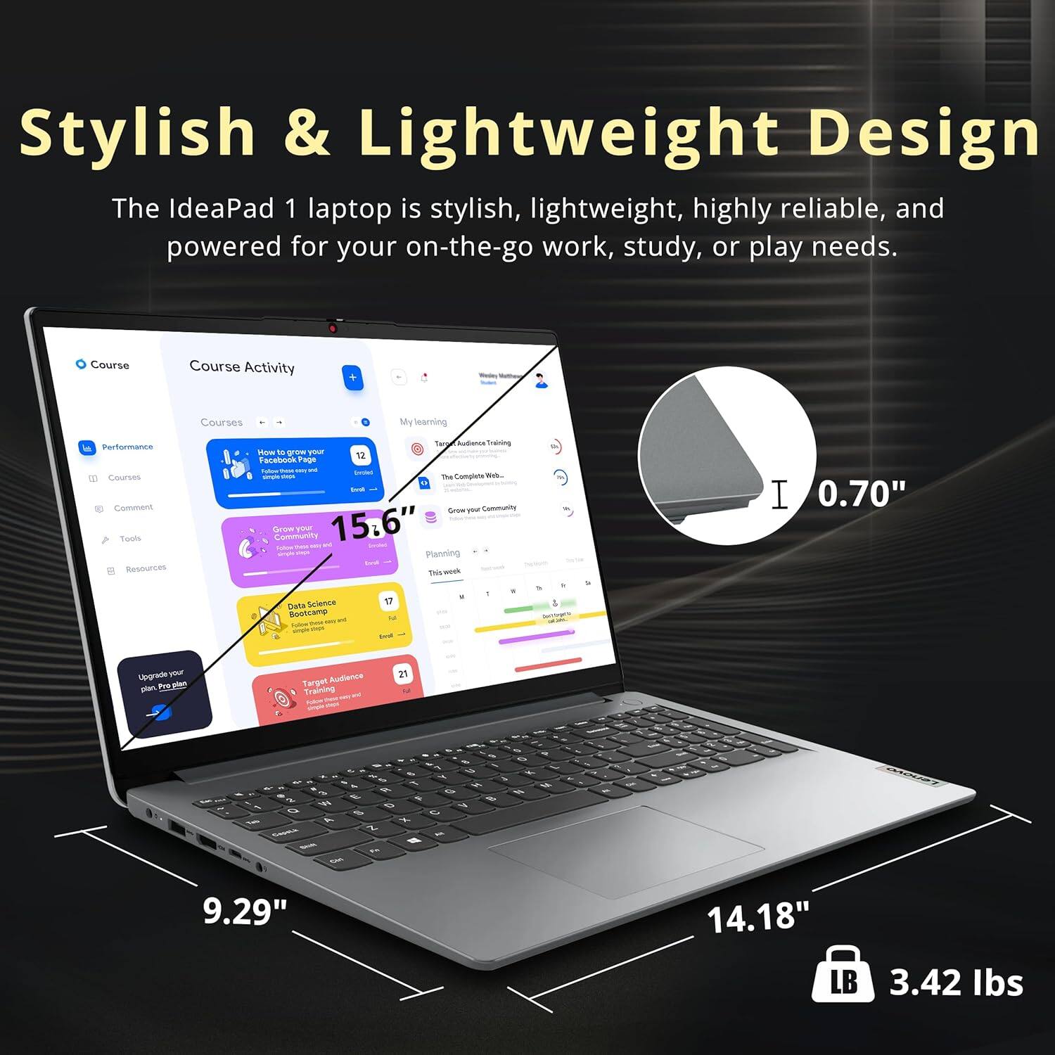 Stylish & Lightweight Design

The IdeaPad 1 laptop is stylish, lightweight, highly reliable, and powered for your on-the-go work, study, or play needs.

Course Activity
Courses
My Learning
Performance
Courses
Comment
Tools
Resources
Community
Planning
Data Science Bootcamp
Target Audience

15.6"
0.70"
9.29"
14.18"
LB 3.42 lbs
