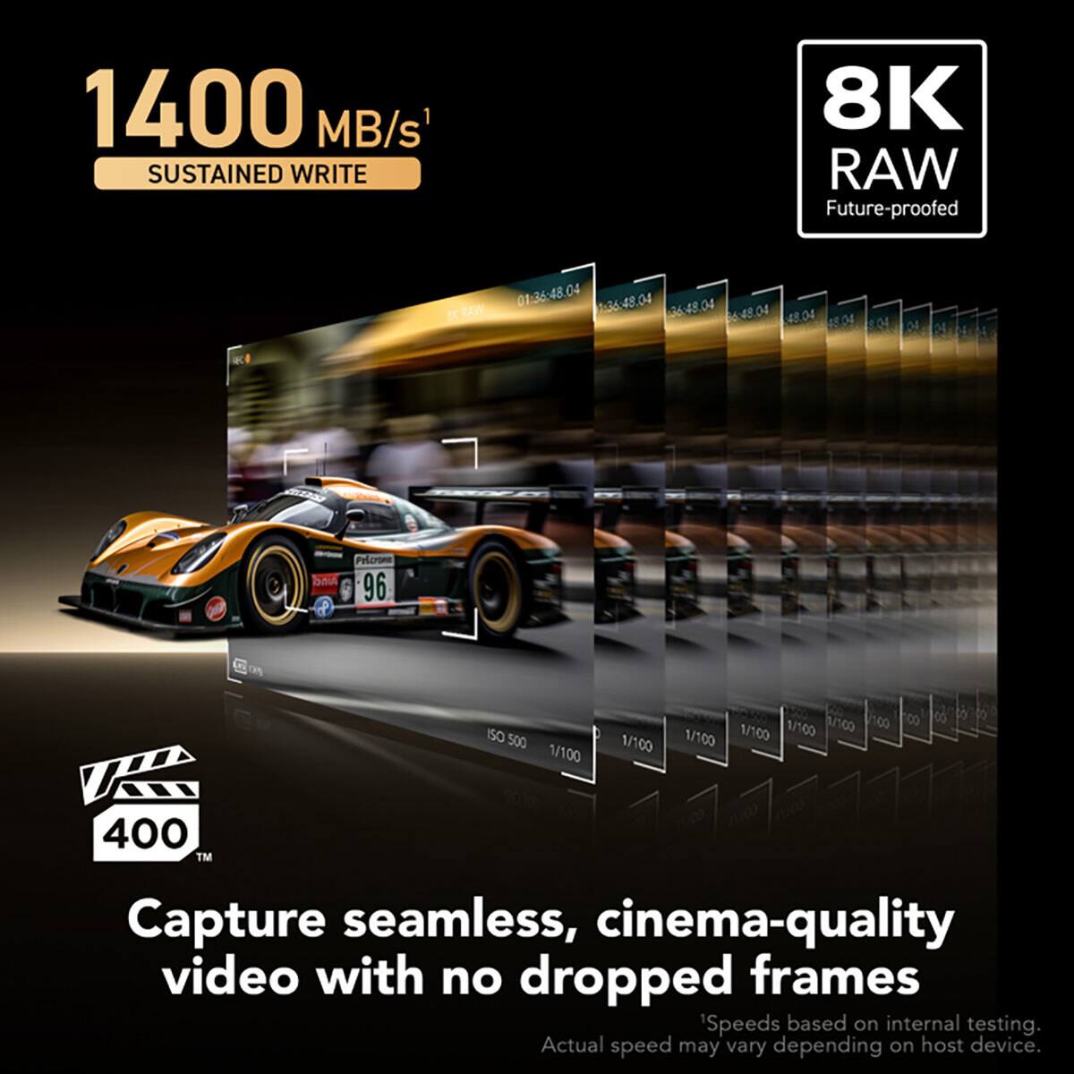 1400 MB/s SUSTAINED WRITE  
8K RAW Future-proofed  
RAW 01:36:48.04 1:36:48.04 36:48:04 66:48.04 48.04  
Pinci  
Pricrone 96  
ISO 500 1/100  
1/100 100 100 8 1/100 1/100 1/100 1/100  
400 TM  
Capture seamless, cinema-quality video with no dropped frames  
'Speeds based on internal testing. Actual speed may vary depending on host device.