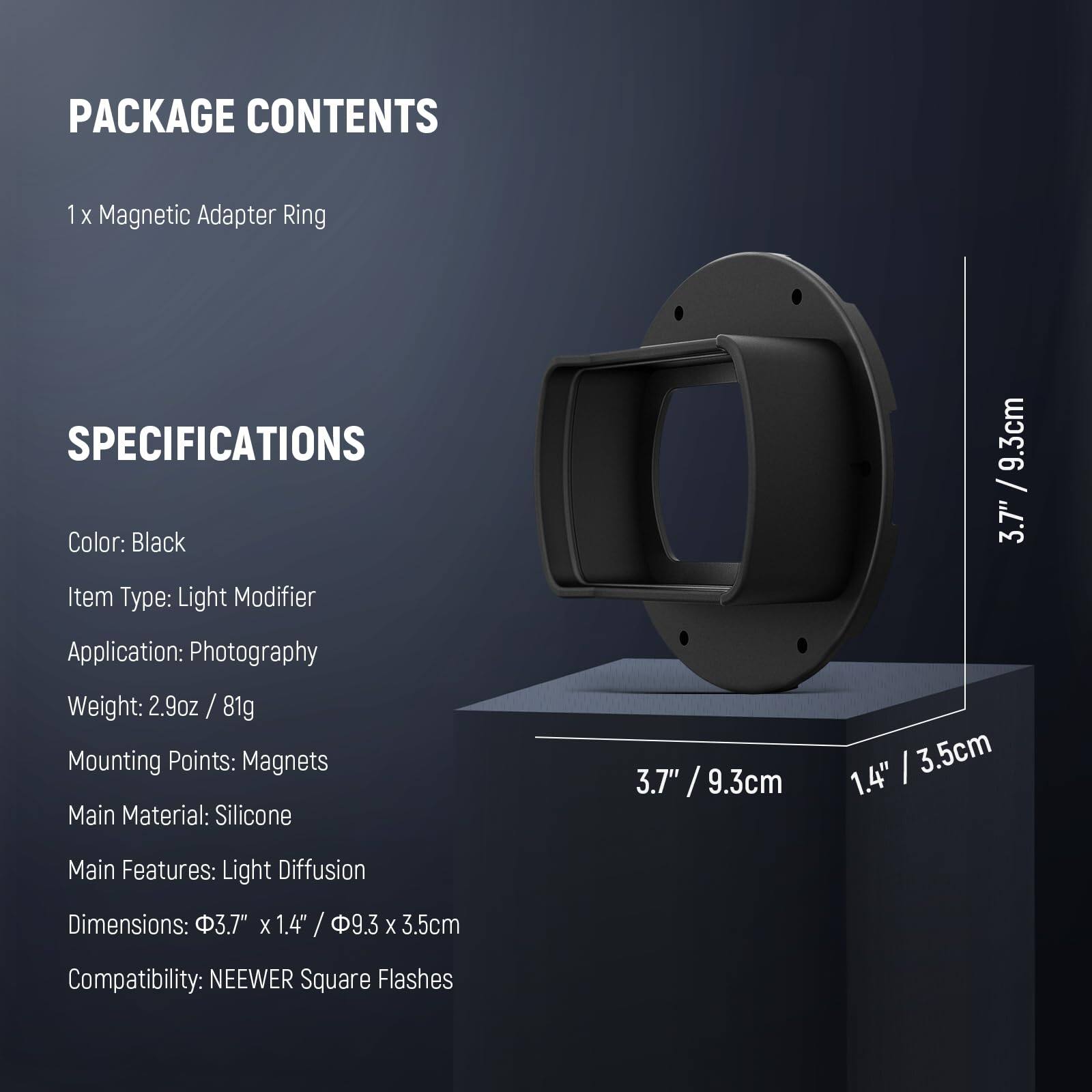 PACKAGE CONTENTS  
1 X Magnetic Adapter Ring  

SPECIFICATIONS  
Color: Black  
Item Type: Light Modifier  
Application: Photography  
Weight: 2.9oz / 81g  
Mounting Points: Magnets  
Main Material: Silicone  
Main Features: Light Diffusion  
Dimensions: 3.7" x 1.4" / 9.3cm x 3.5cm  
Compatibility: NEEWER Square Flashes