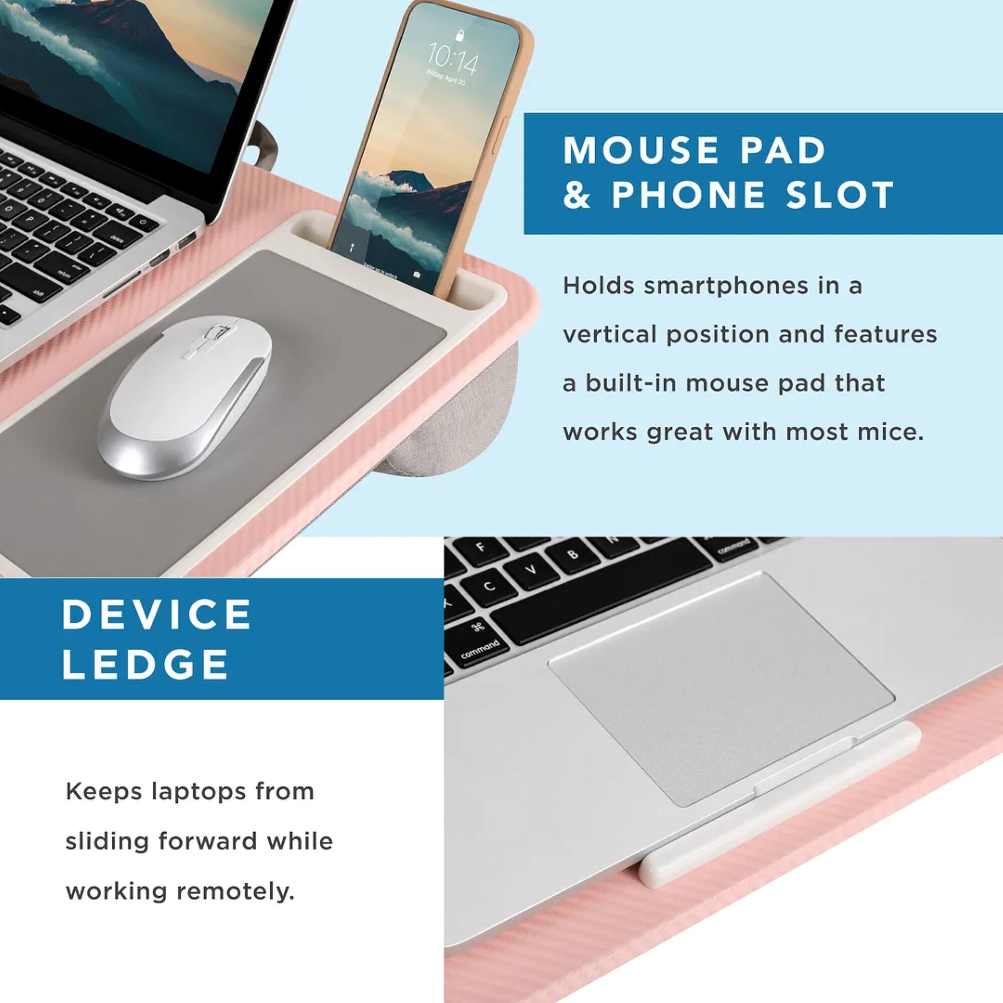 Mouse Pad & Phone Slot: Holds smartphones in a vertical position and features a built-in mouse pad that works great with most mice.
Device Ledge: Keeps laptops from sliding forward while working remotely.