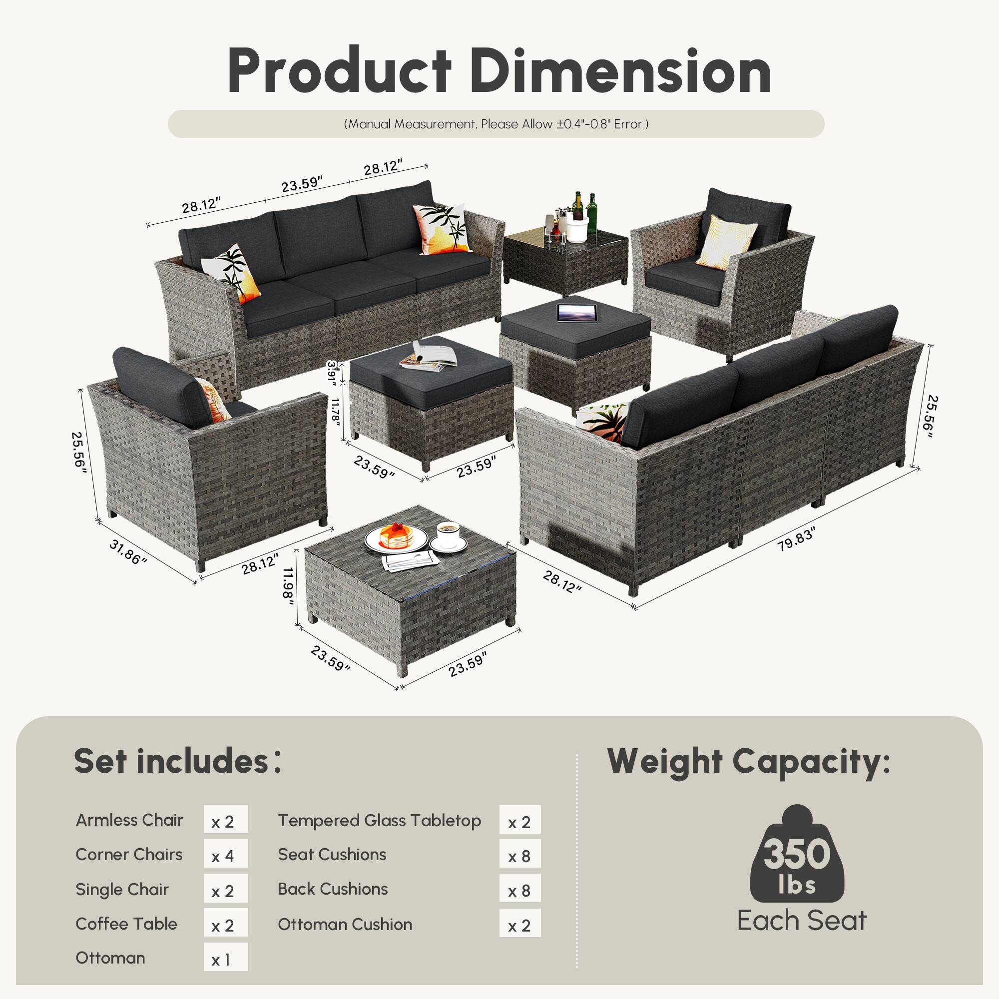 **Product Dimension**  
(Manual Measurement, Please Allow ±0.4"-0.8" Error.)

- Armless Chair: 28.12" x 23.59" x 25.56"
- Corner Chairs: 28.12" x 23.59" x 25.56"
- Single Chair: 28.12" x 23.59" x 25.56"
- Coffee Table: 28.12" x 23.59" x 1.98"
- Ottoman: 28.12" x 23.59" x 1.98"
- Tempered Glass Tabletop: 23.59" x 23.59" x 1.98"
- Set includes:
  - Armless Chair x 2
  - Corner Chairs x 4
  - Single Chair x 2
  - Coffee Table x 2
  - Ottoman x 1
  - Tempered Glass Tabletop x 2
  - Seat Cushions x 8
  - Back Cushions x 8