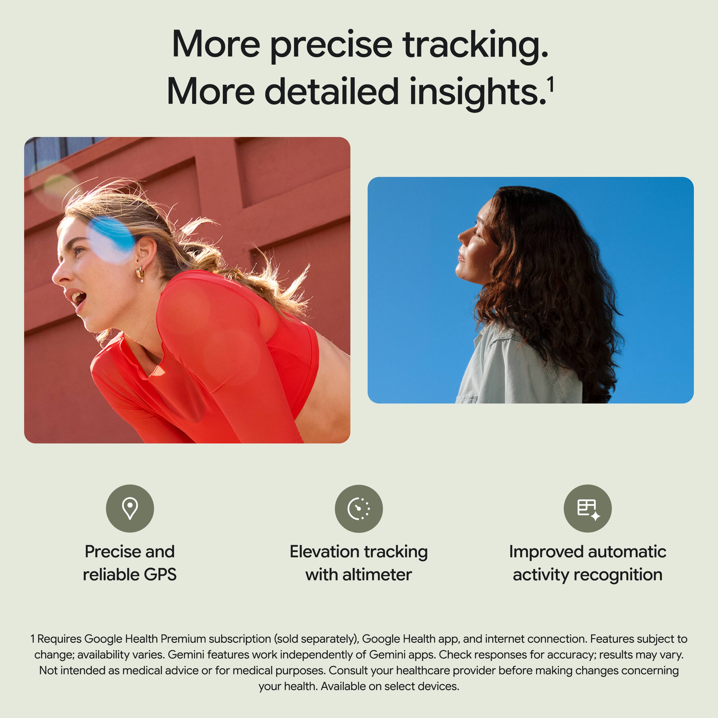 More precise tracking. More detailed insights.  
Precise and reliable GPS  
Elevation tracking with altimeter  
Improved automatic activity recognition  

1 Requires Google Health Premium subscription (sold separately), Google Health app, and internet connection. Features subject to change; availability varies. Gemini features work independently of Gemini apps. Check responses for accuracy; results may vary. Not intended as medical advice or for medical purposes. Consult your healthcare provider before making changes concerning your health. Available on select devices.