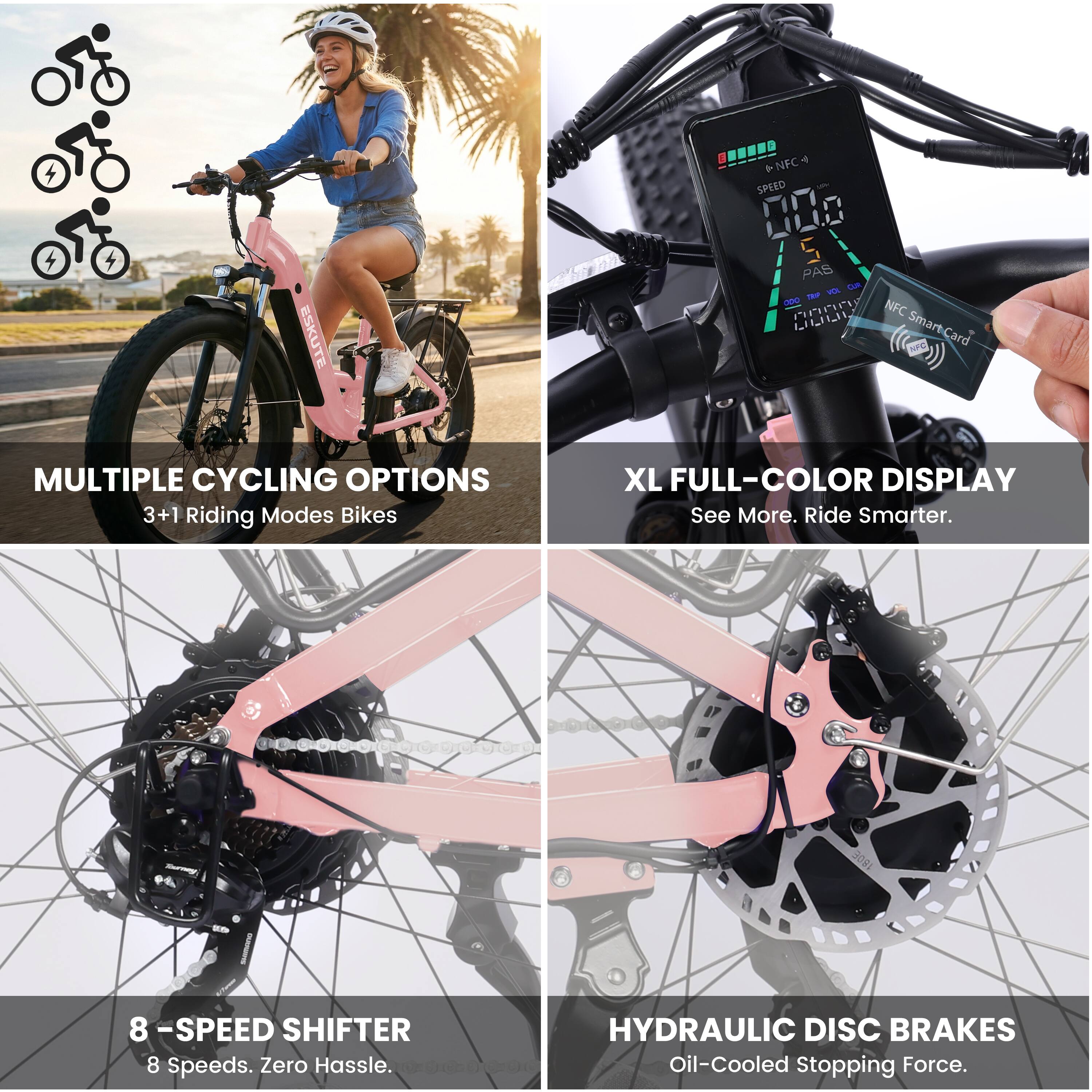 ESKUTE 4 T *NFC SPEED 000 S PAS Lam ma - PnP NFC LL SmartCard

MULTIPLE CYCLING OPTIONS
3+1 Riding Modes Bikes

XL FULL-COLOR DISPLAY
See More. Ride Smarter.

8 -SPEED SHIFTER
8 Speeds. Zero Hassle.

HYDRAULIC DISC BRAKES
Oil-Cooled Stopping Force.
