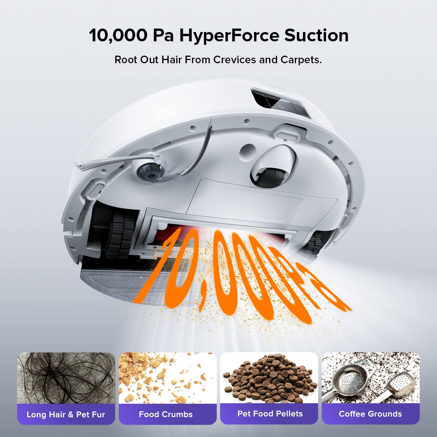10,000 Pa HyperForce Suction  
Root Out Hair From Crevices and Carpets.  

10,000 Pa HyperForce Suction  
Root Out Hair From Crevices and Carpets.  

Long Hair & Pet Fur  
Food Crumbs  
Pet Food Pellets  
Coffee Grounds