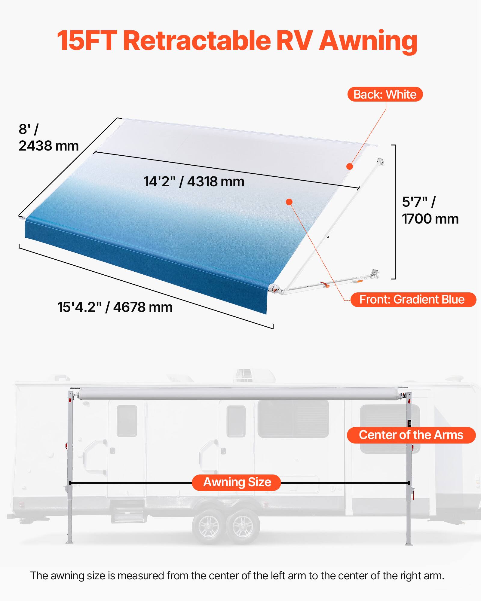 15FT Retractable RV Awning

Back: White

Front: Gradient Blue

Center of the Arms

Awning Size

The awning size is measured from the center of the left arm to the center of the right arm.

8' / 2438 mm

14'2" / 4318 mm

5'7" / 1700 mm

15'4.2" / 4678 mm