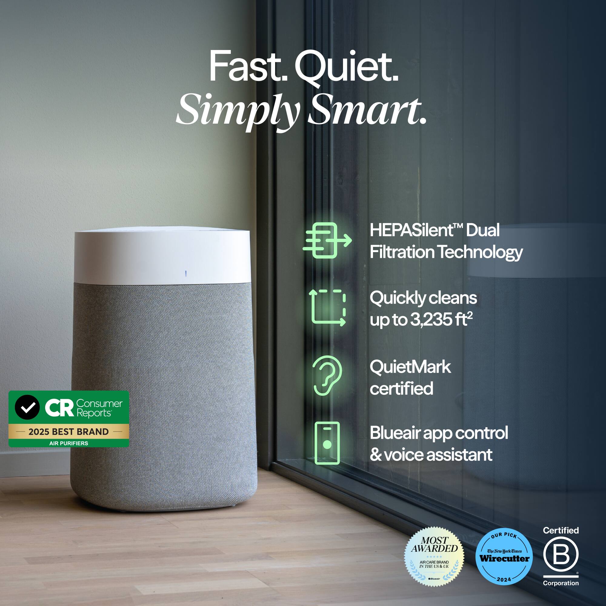 Fast. Quiet. Simply Smart.

HEPASilent™ Dual Filtration Technology
Quickly cleans up to 3,235 ft²
Consumer Reports 2025 BEST BRAND AIR PURIFIERS
QuietMark certified
Blueair app control & voice assistant
Certified OUR PICK MOST AWARDED | EhrSchFillackEmes ABU ARCABERRAND
1 Wirecutter
IV THE 12:23 UN
- 
2024
Corporation