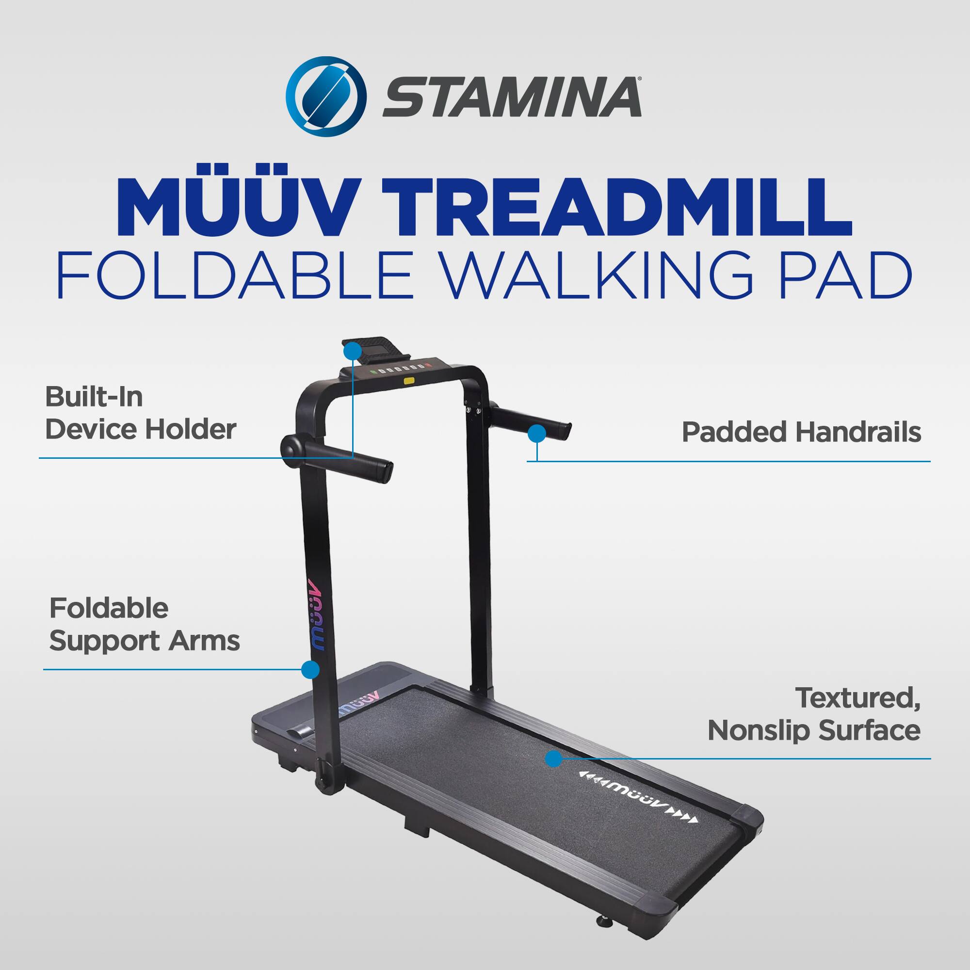STAMINA MÜÜV TREADMILL FOLDABLE WALKING PAD

Built-In Device Holder

Padded Handrails

Foldable Support Arms

Textured, Nonslip Surface