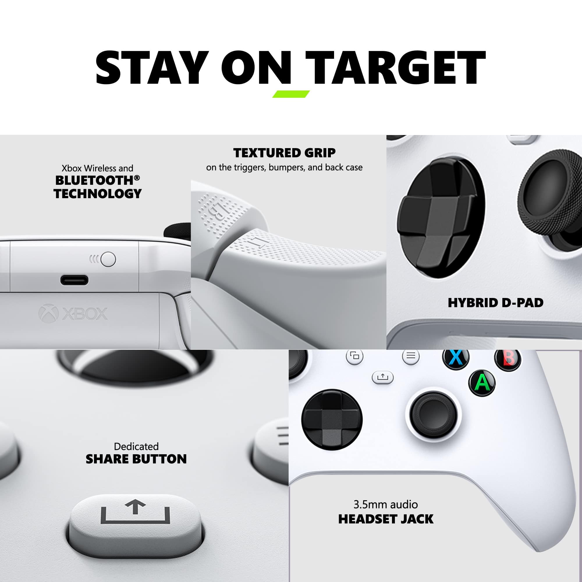 Stay on Target: Xbox Wireless and Bluetooth Technology Textured Grip on the Triggers, Bumpers, and Back Case. Dedicated Share Button. 3.5mm Audio Headset Jack.