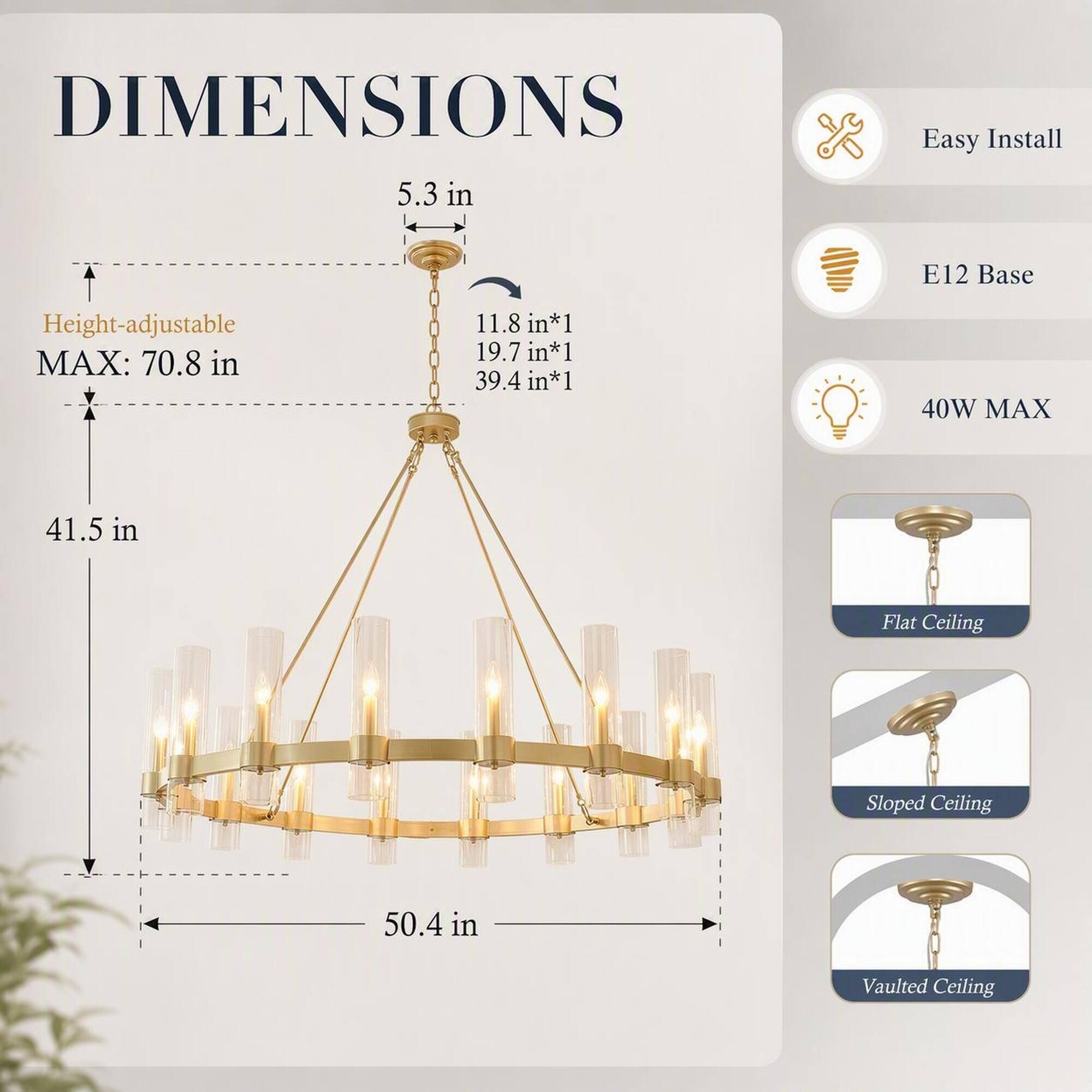 DIMENSIONS  
5.3 in  
Height-adjustable MAX: 70.8 in  
11.8 in*1 19.7 in*1 39.4 in*1  
41.5 in  
50.4 in  

Easy Install  
E12 Base  
40W MAX  

Flat Ceiling  
Sloped Ceiling  
Vaulted Ceiling