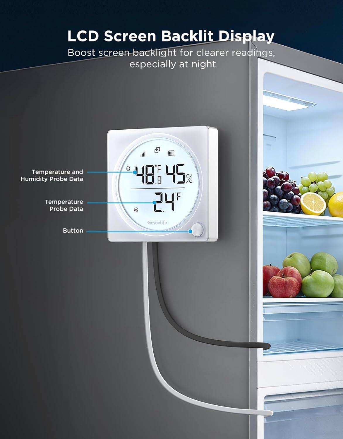 LCD Screen Backlit Display  
Boost screen backlight for clearer readings, especially at night  

Temperature and Humidity Probe Data  
Temperature Probe Data  
Button  

GoveeLife