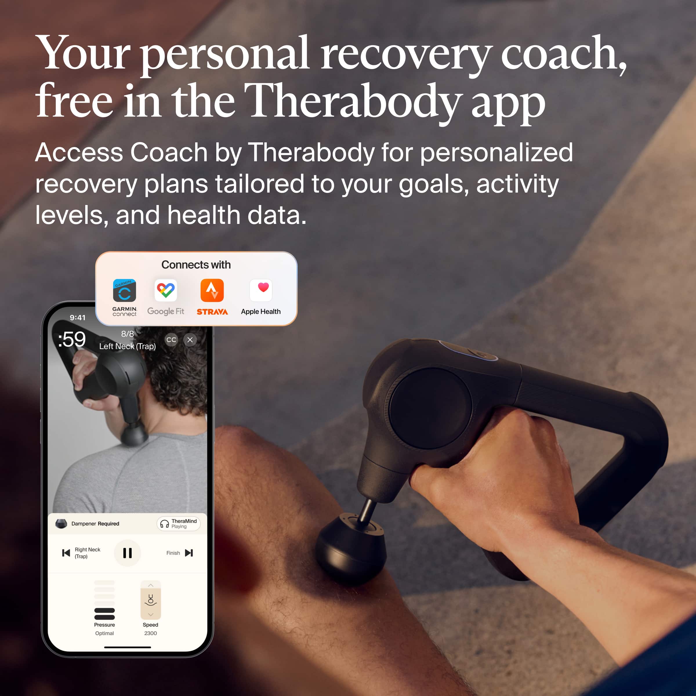 Your personal recovery coach, free in the Therabody app
Access Coach by Therabody for personalized recovery plans tailored to your goals, activity levels, and health data.
Connects with:
- GARMIN
- Google Fit
- STRAVA
- Apple Health
Left Neck (Trap)
Dampener Required
Pressure: Optimal
Speed: 2300
