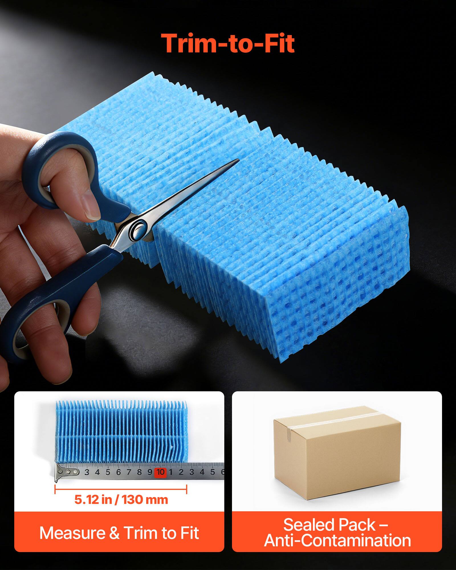 Trim-to-Fit

3 3456789 4 5 6 7 8 9 10 1 2 3 4 5

5.12 in / 130 mm

Measure & Trim to Fit

Sealed Pack - Anti-Contamination
