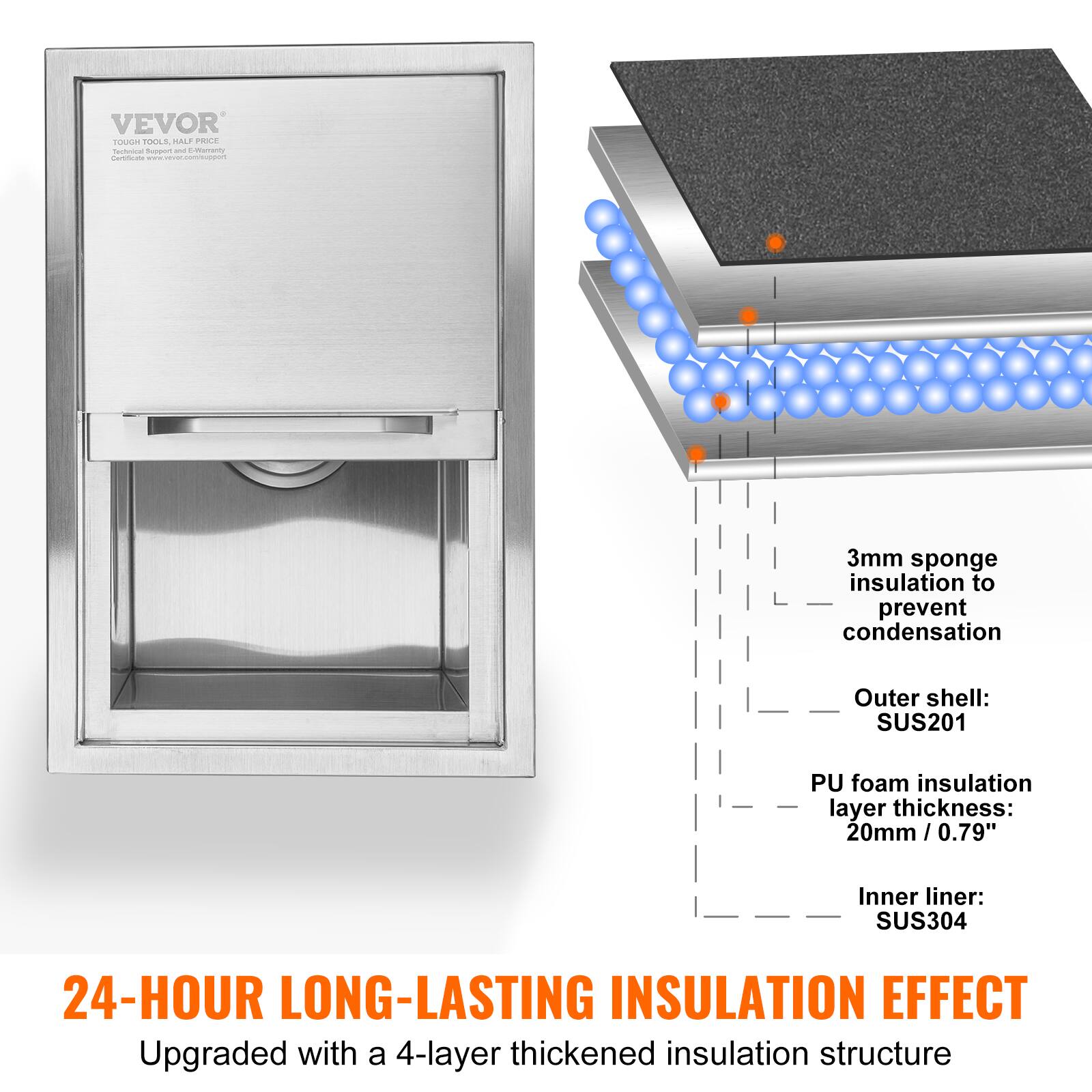 VEVOR  
TOUGH TOOLS, HALF PRICE  
Certificate: www.vevor.com/certificate  

24-HOUR LONG-LASTING INSULATION EFFECT  
Upgraded with a 4-layer thickened insulation structure  

- 3mm sponge insulation to prevent condensation  
- Outer shell: SUS201  
- PU foam insulation layer thickness: 20mm / 0.79"  
- Inner liner: SUS304
