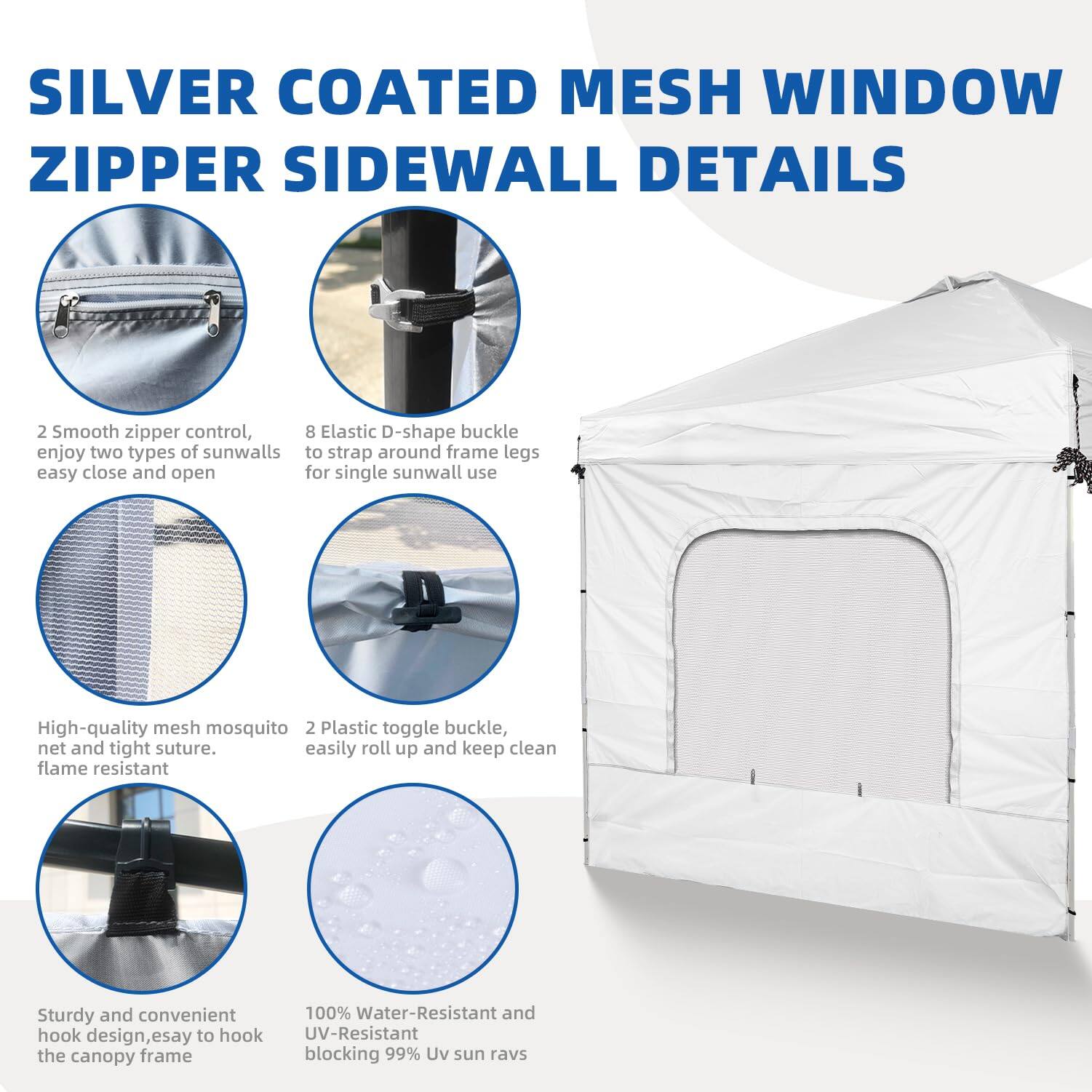 SILVER COATED MESH WINDOW ZIPPER SIDEWALL DETAILS

- 2 Smooth zipper control, enjoy two types of sunwalls easy close and open
- 8 Elastic D-shape buckle to strap around frame legs for single sunwall use
- High-quality mesh mosquito net and tight suture, flame resistant
- 2 Plastic toggle buckle, easily roll up and keep clean
- Sturdy and convenient hook design, easy to hook the canopy frame
- 100% Water-Resistant and UV-Resistant blocking 99% UV sun rays