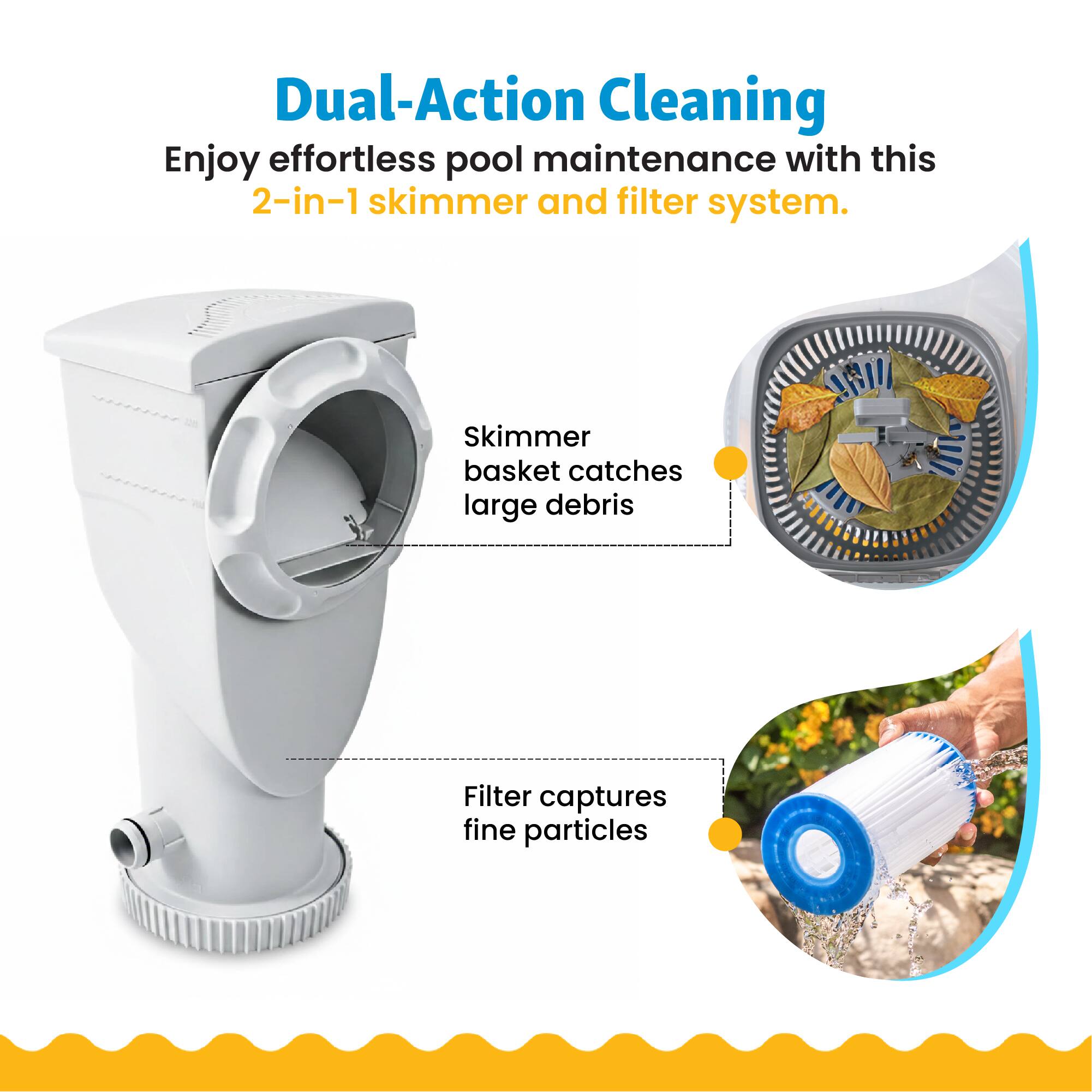 Dual-Action Cleaning  
Enjoy effortless pool maintenance with this 2-in-1 skimmer and filter system.  
Skimmer basket catches large debris  
Filter captures fine particles