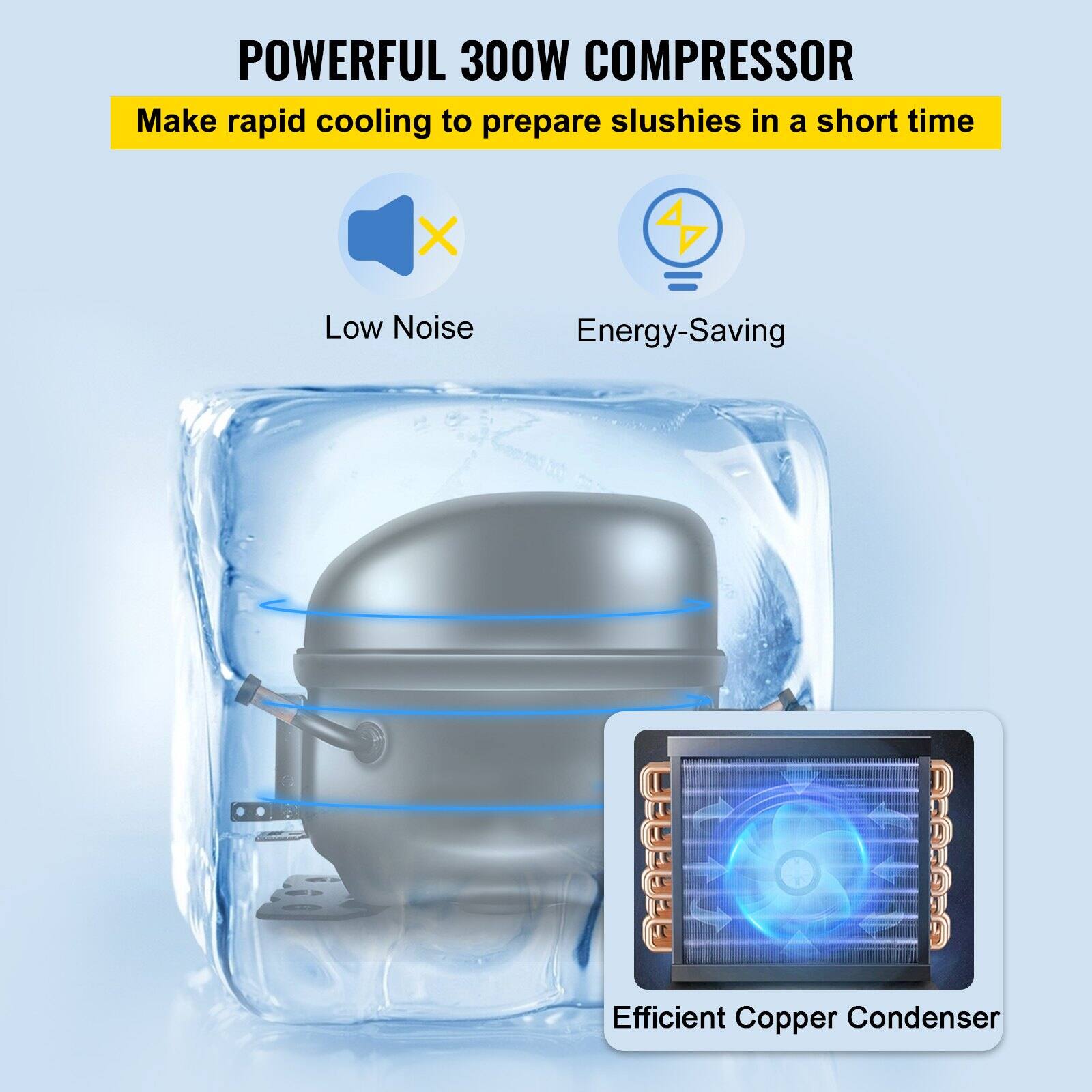 POWERFUL 300W COMPRESSOR  
Make rapid cooling to prepare slushies in a short time  

- Low Noise  
- Energy-Saving  

Efficient Copper Condenser