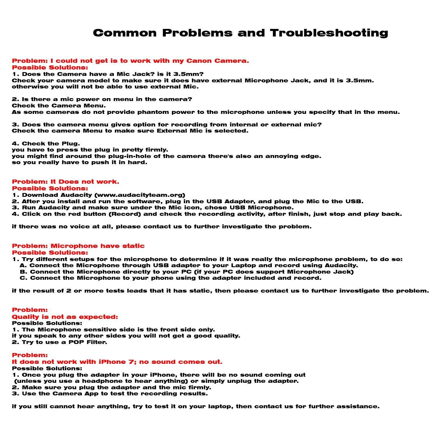 **Common Problems and Troubleshooting**

**Problem: I could not get it to work with my Canon Camera.**

**Possible Solutions:**

1. Does the Camera have a Mic Jack? Is it 3.5mm?
   - Check your camera model to make sure it does have an external Microphone Jack, and it is 3.5mm.
   - Otherwise, you will not be able to use external Mic.

2. Is there a mic Power on menu in the camera?
   - As some cameras do not provide phantom power to the microphone unless you specify that in the menu.

3. Does the camera Menu give option for recording from internal or external mic?
   - Check the camera Menu to make sure External Mic is selected.

4. Check the Plug.
   - You might find around the plug-in-hole of the camera there's also an annoying edge.
   - So you really have to push it in hard.

**Problem: It does not work.**

**Possible Solutions:**

1. Download Audacity (www.audacityteam.org)
   - After you install and run the software, use the USB Microphone Adapter, and plug the Mic to the USB.
   - Click the red button (Record) and check the recording