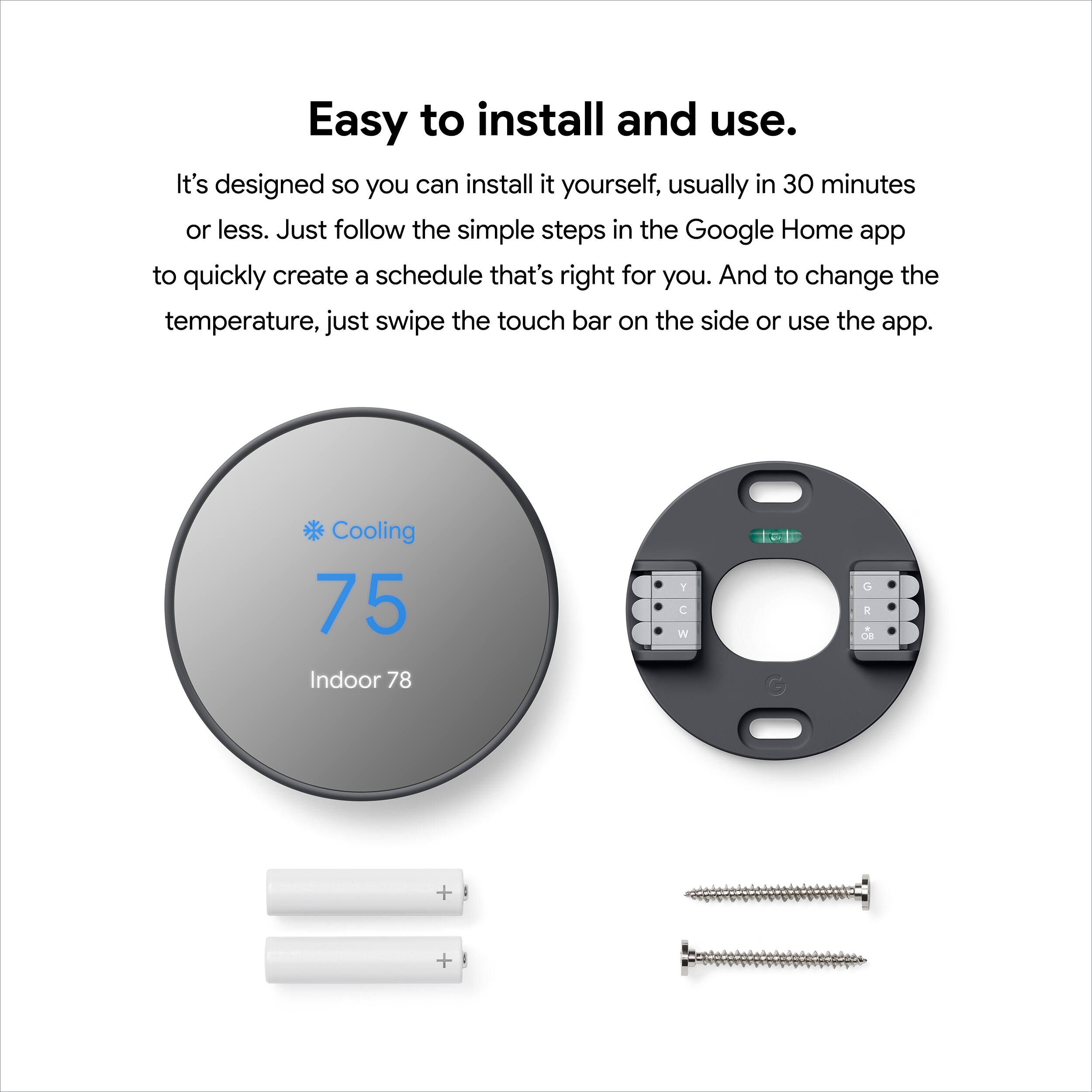Easy to install and use. It's designed so you can install it yourself, usually in 30 minutes or less. Just follow the simple steps in the Google Home app to quickly create a schedule that's right for you. And to change the temperature, just swipe the touch bar on the side or use the app. Cooling 75 Indoor 78 F C