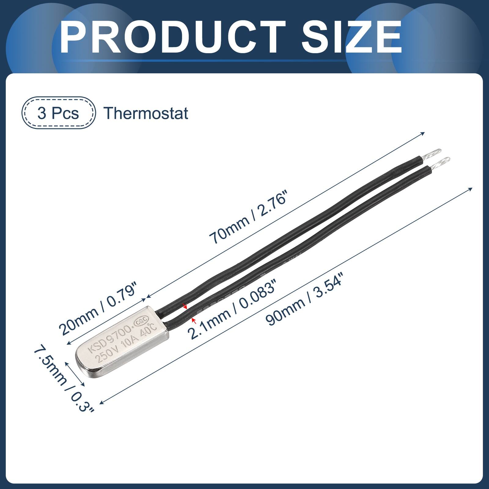 PRODUCT SIZE

3 Pcs Thermostat

/ 0.79" 20mm CQC KSD9700 9700 10A 40C 7 KSD 250V 5mm I 0 0.3"

/ 2.76" 70mm /0.083" / 3.54" / 90mm 2. 1mm