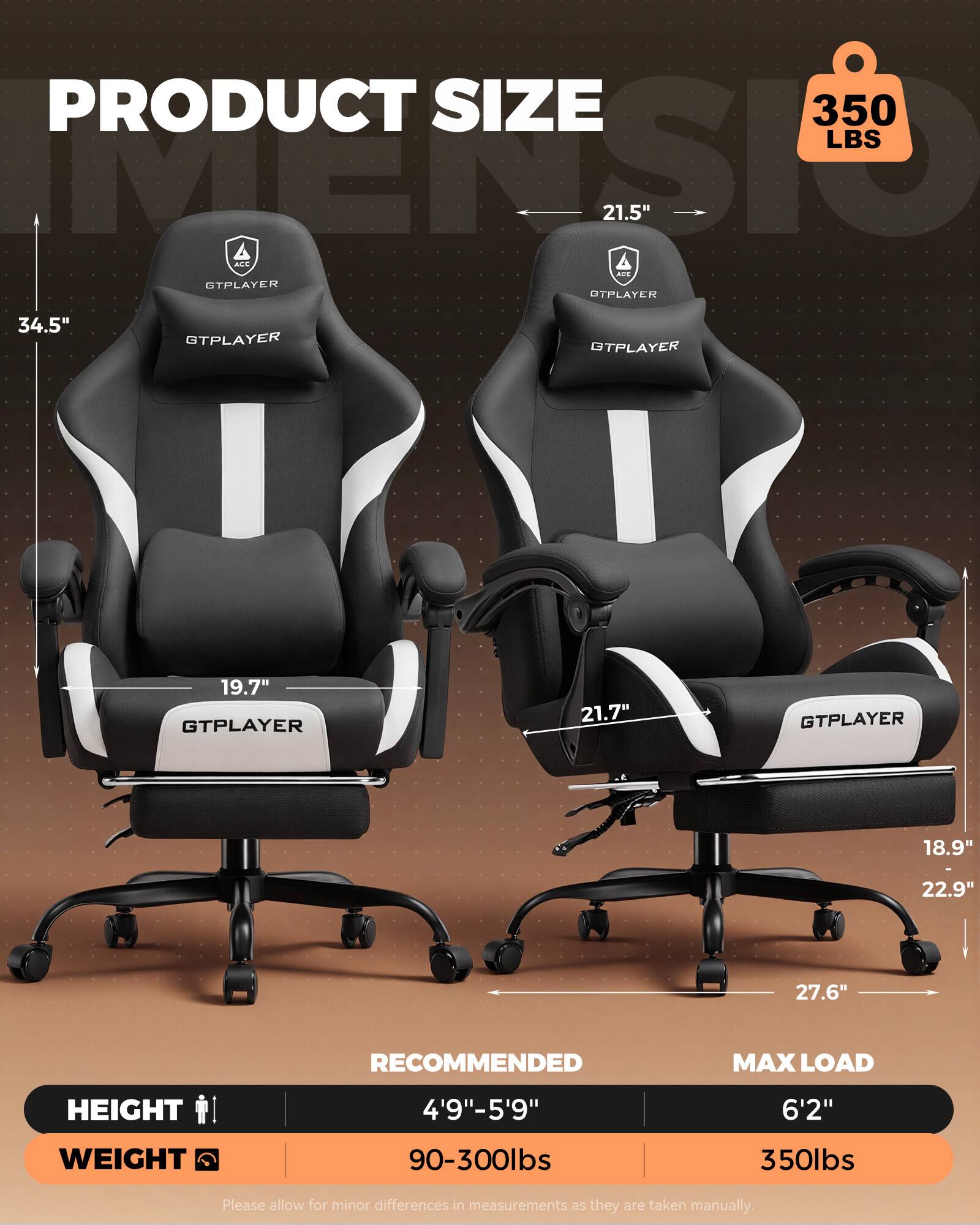 PRODUCT SIZE  
350 LBS  
PTSI 21.5"  
ACC d2  
STPLAYER  
OTPLAYER  
34.5"  
GTPLAYER 19.7"  
GTPLAYER 21.7"  
GTPLAYER 18.9"  
22.9"  
27.6"  

RECOMMENDED MAX LOAD  
HEIGHT 4'9"-5'9" 6'2"  
WEIGHT 90-300lbs 350lbs  

Please allow for minor differences in measurements as they are taken manually.