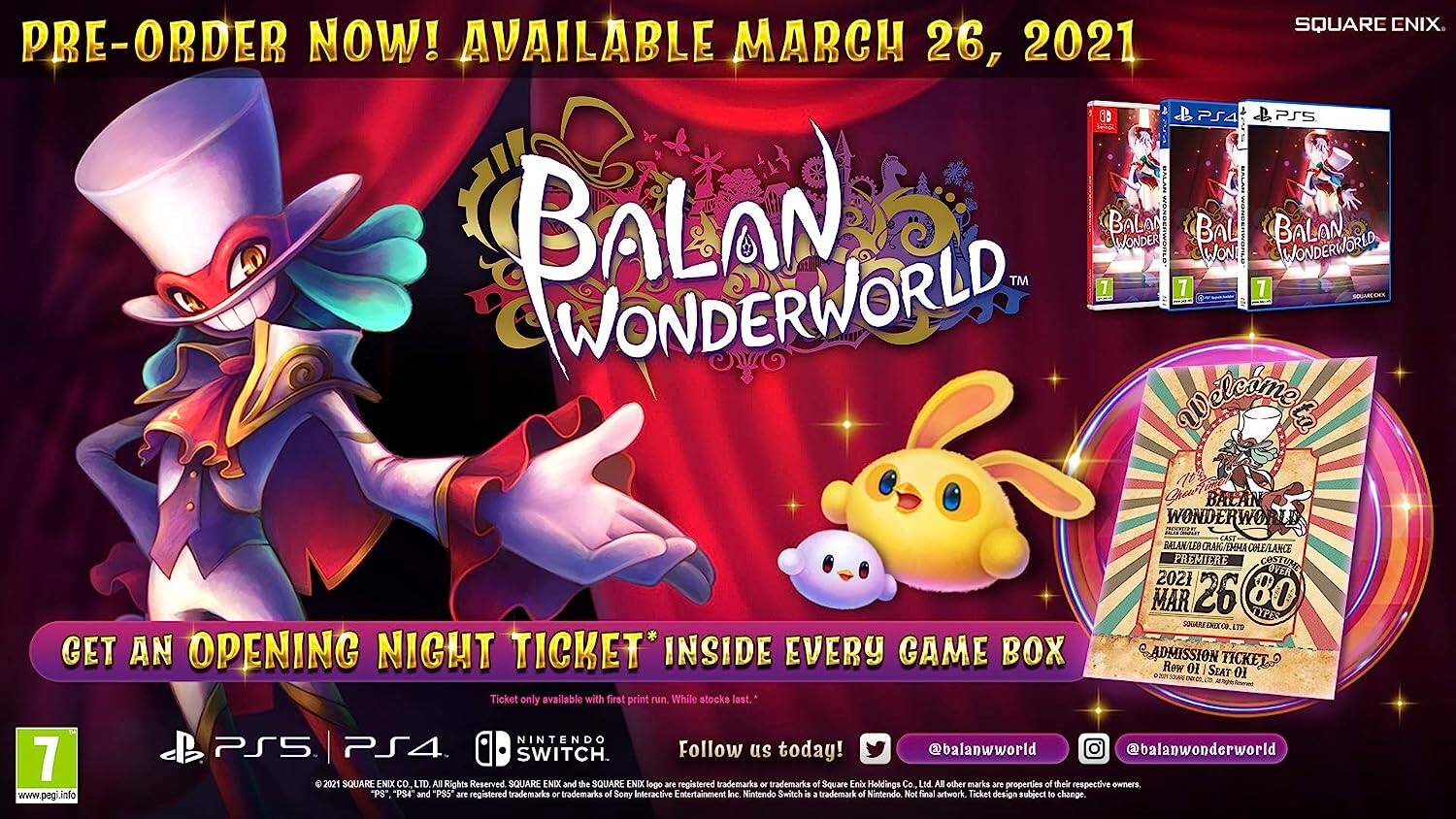 **SQUARE ENIX**

**PRE-ORDER NOW! AVAILABLE MARCH 26, 2021**

**BALAN WONDERWORLD**

**GET AN OPENING NIGHT TICKET* INSIDE EVERY GAME BOX**

*Ticket only available with first print run. While stocks last.

**WHEN BALAN WONDERWORLD AST BALAN/LED CRAKGEHA COLE/LANCE PREMIERE COSTUME OVER 2021 MAR 26 80 TYPES L ADMISSION TICKET? Row 01 SEAT 01**

**www.pegi.info**

**NINTENDO PS5 PS4 SWITCH**

**Follow us today! @balanworld @balanwonderworld**

**6 2021 SQUARE ENIX CO LTD All Rights Reserved SQUARE END and the SQUARE ENIX logo are registered trademarks or trademarks of Square Enix Holdings Co. Ltd. All other marks are properties of their respective owners "PS". PS4 and "PSS are registered trademarks - trademarks of Sony Interactive Entertainment Inc. Nintendo Switch is a trademark of Nintendo. Not final artwork. Ticket design subject to change.**

---

**PRE-ORDER NOW! AVAILABLE MARCH 26, 2021