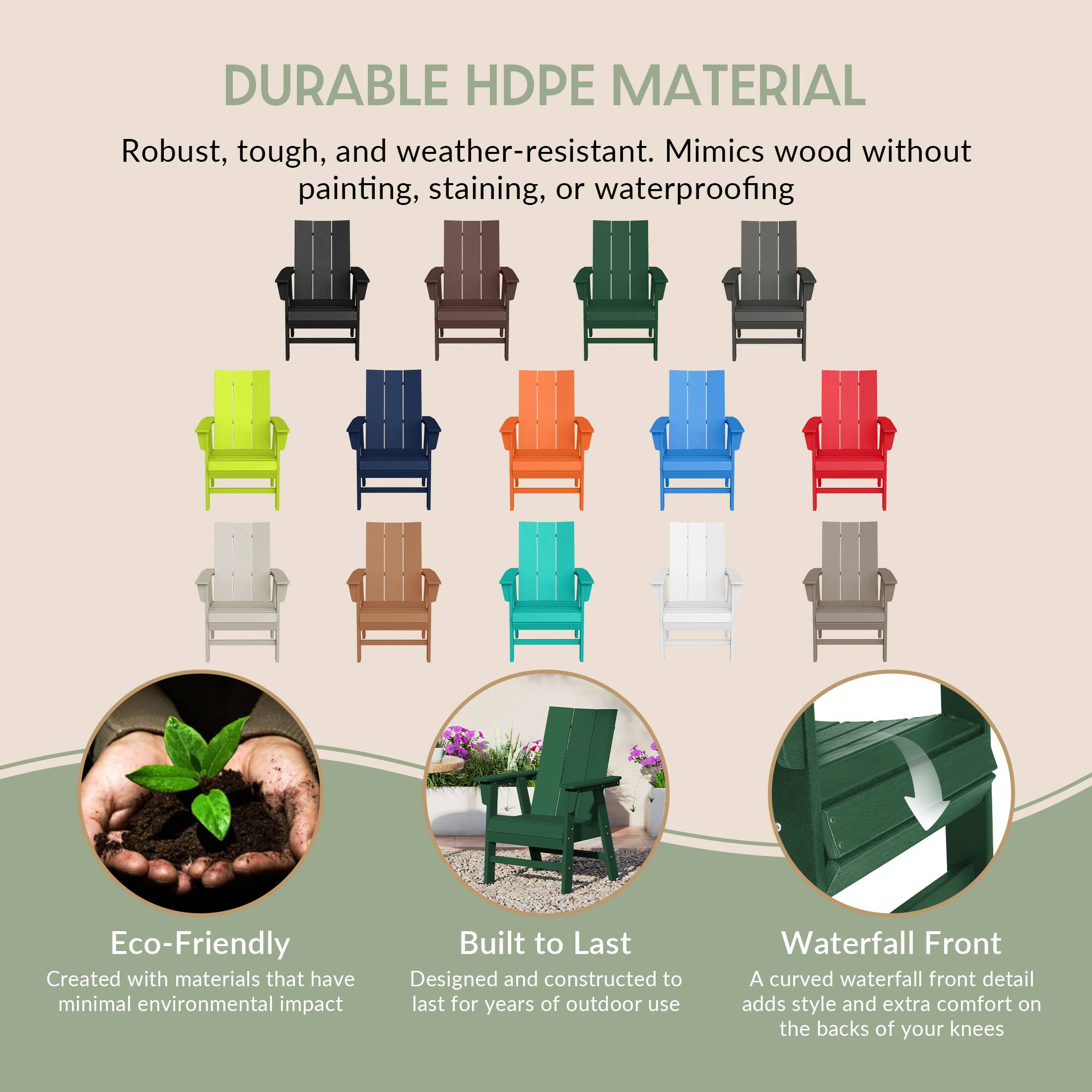 DURABLE HDPE MATERIAL  
Robust, tough, and weather-resistant. Mimics wood without painting, staining, or waterproofing.

Eco-Friendly  
Created with materials that have minimal environmental impact.

Built to Last  
Designed and constructed to last for years of outdoor use.

Waterfall Front  
A curved waterfall front detail adds style and extra comfort on the backs of your knees.