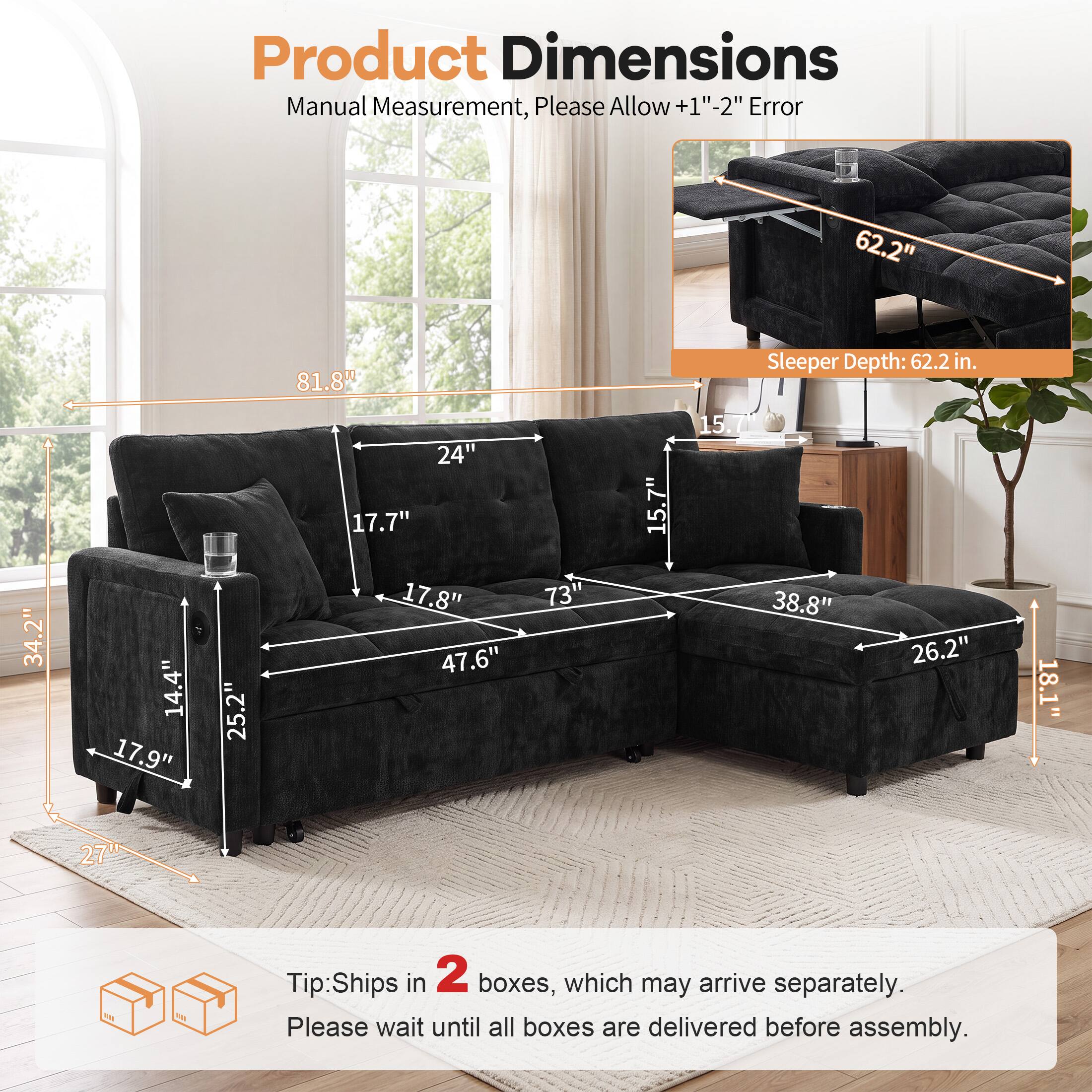 Product Dimensions Manual Measurement, Please Allow +1"-2" Error

62.2" 81.8" Sleeper Depth: 62.2 in. 34.2" 14.4" 17.9" 25.2" 24" 17.7" 17.8" 47.6" 73" 15.7" 15.7 38.8" 26.2" 18.1" 27"

Tip: Ships in 2 boxes, which may arrive separately. Please wait until all boxes are delivered before assembly.