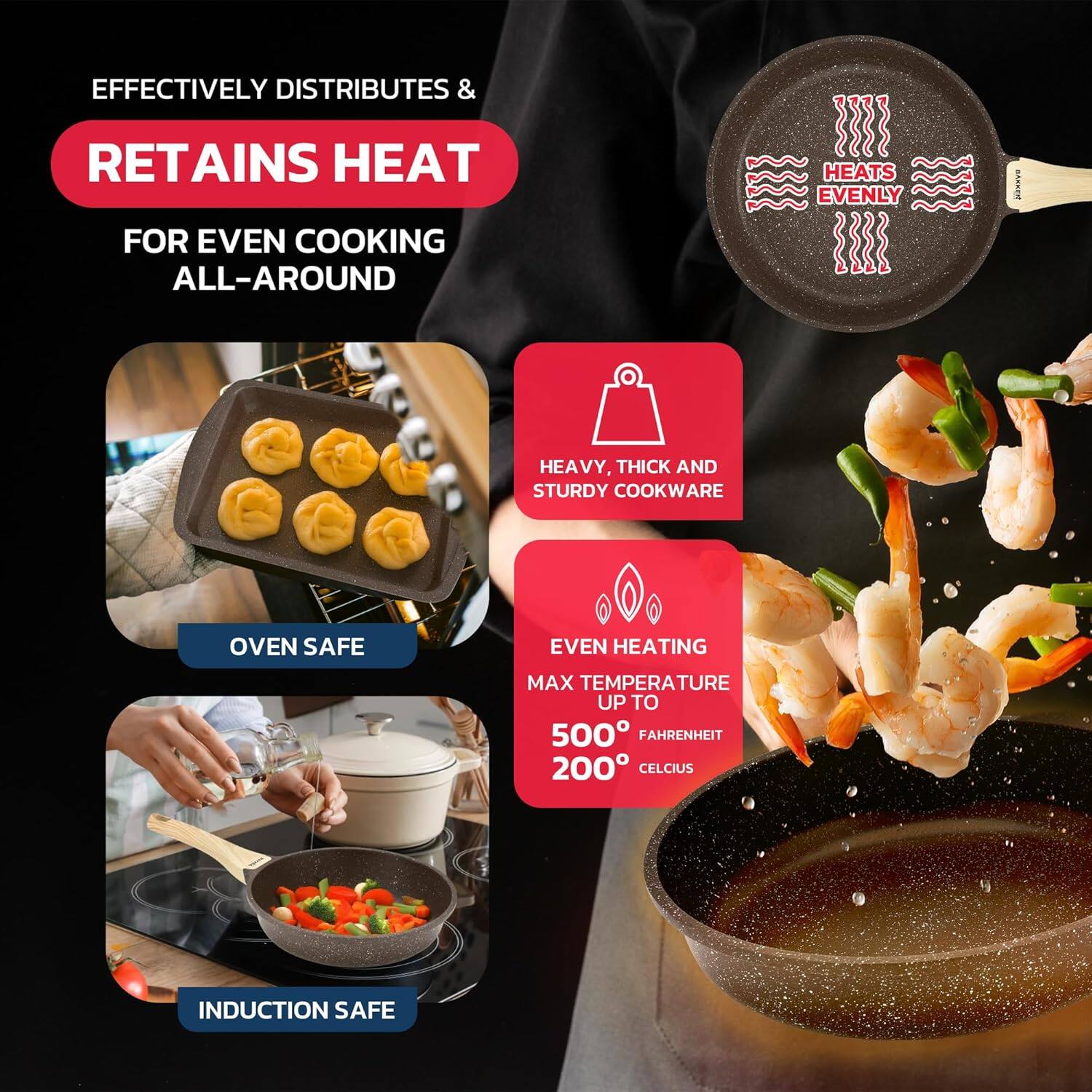 EFFECTIVELY DISTRIBUTES &  
RETAINS HEAT  
FOR EVEN COOKING ALL-AROUND  

HEAVY, THICK AND STURDY COOKWARE  

OVEN SAFE  

EVEN HEATING  
MAX TEMPERATURE UP TO  
500° FAHRENHEIT  
200° CELCIUS  

INDUCTION SAFE  

HEATS EVENLY