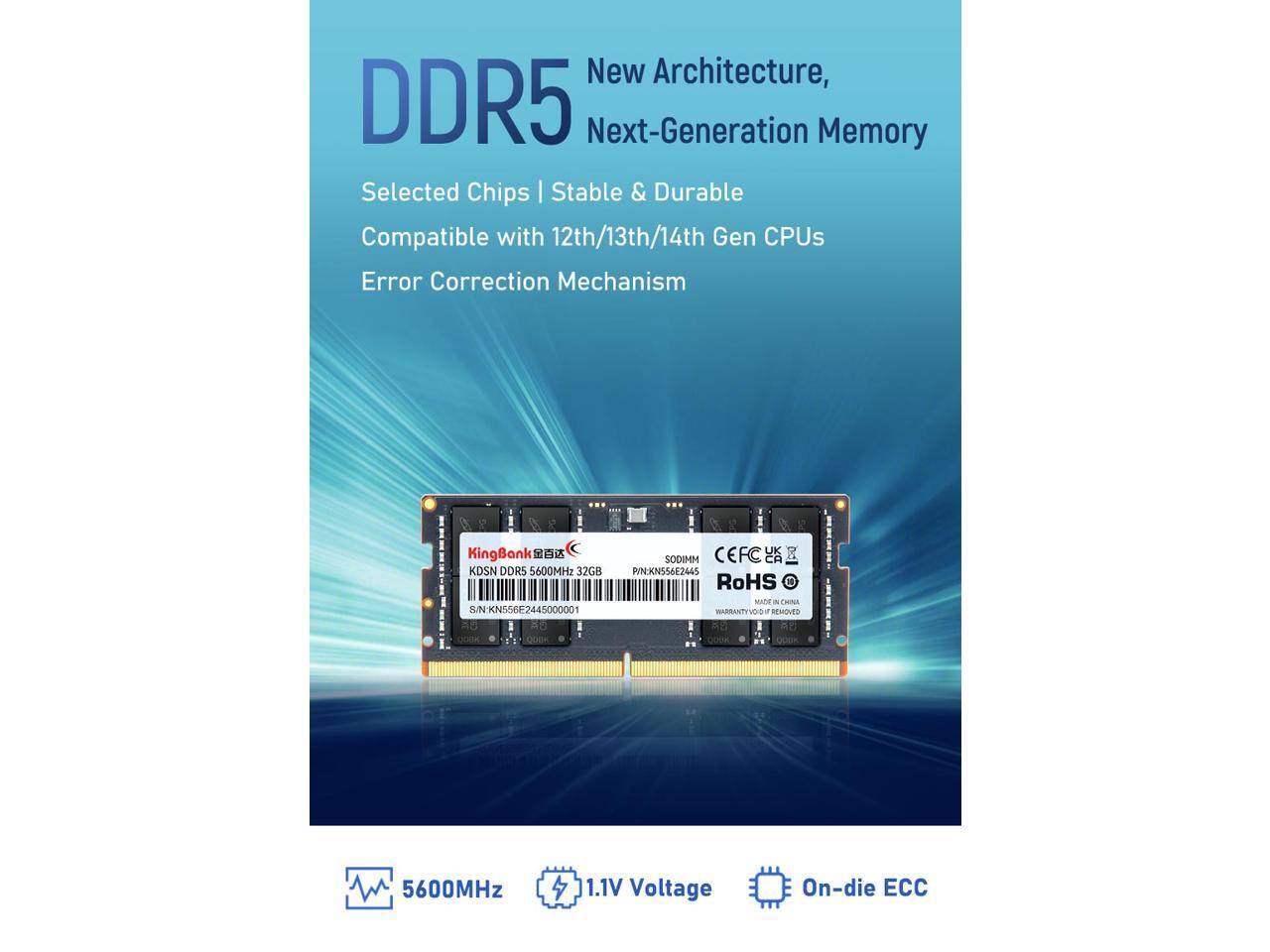 New Architecture, DDR5 Next-Generation Memory  
Selected Chips | Stable & Durable  
Compatible with 12th/13th/14th Gen CPUs  
Error Correction Mechanism  

KingBank  
KDSN DDR5 5600MHz 32GB 8/N  
SN: KN556E2445000001  
SODIMM  
CEFC  
PINKN556E2645  
RoHS  
MADE IN CHINA  
WARRANTY VOID IF REMOVED  

5600MHz  
1.1V Voltage  
On-die ECC