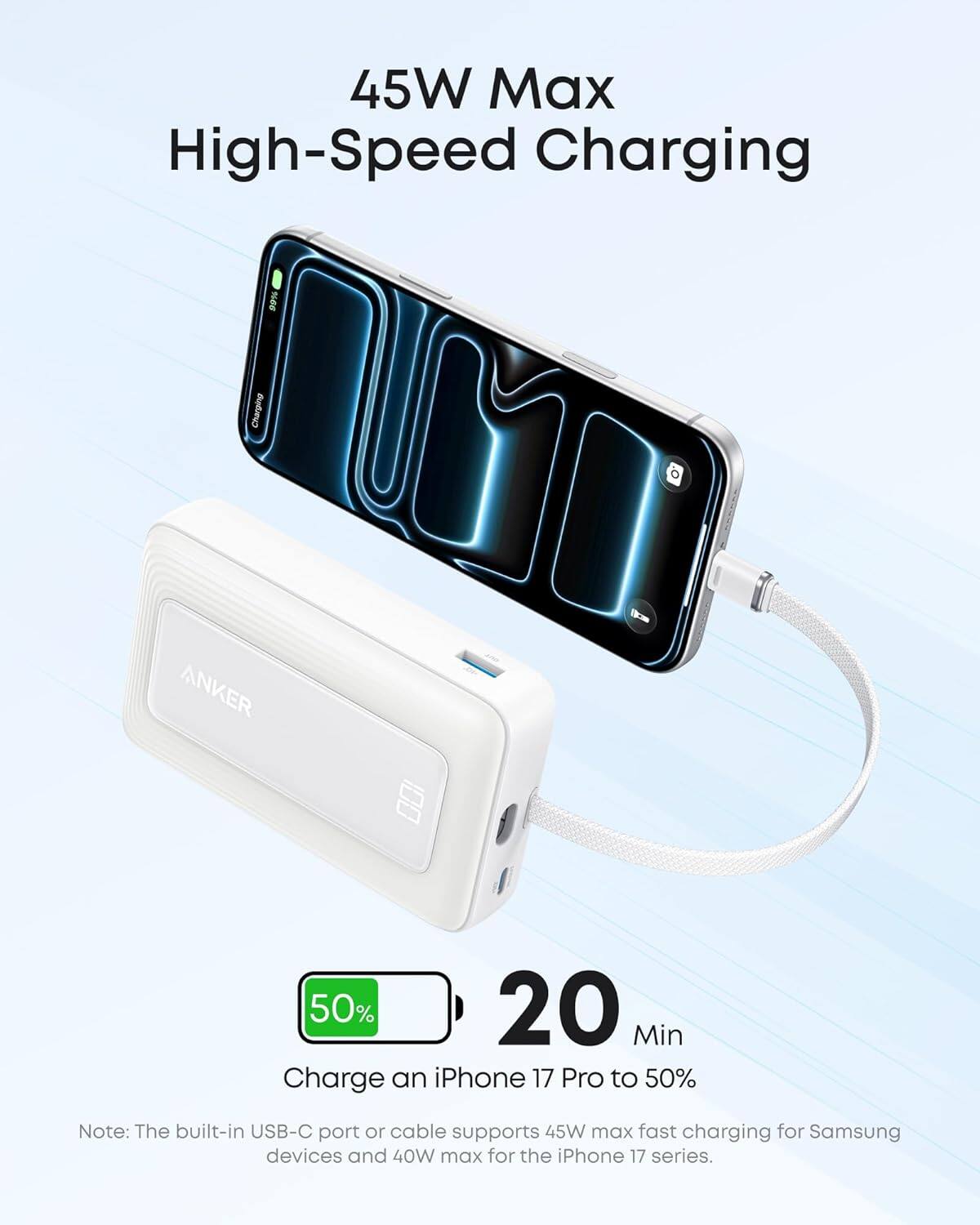 45W Max High-Speed Charging

16s Charging

ANKER

50% 20 Min Charge an iPhone 17 Pro to 50%

Note: The built-in USB-C port or cable supports 45W max fast charging for Samsung devices and 40W max for the iPhone 17 series.
