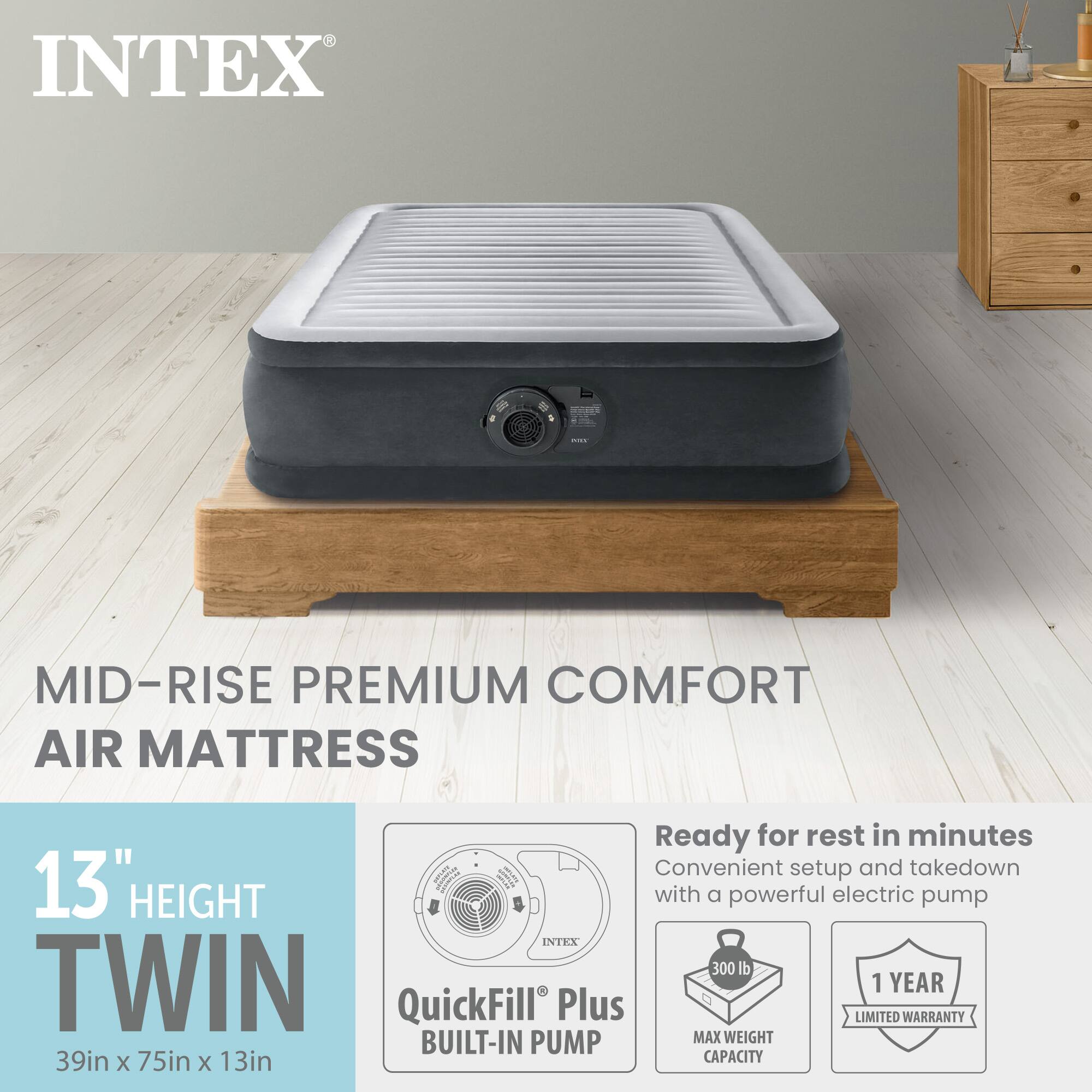 INTEX - MID-RISE PREMIUM COMFORT AIR MATTRESS

Ready for rest in minutes  
Convenient setup and takedown  
13" HEIGHT with a powerful electric pump  

INTEX 300 lb TWIN  
1 YEAR QuickFill Plus LIMITED WARRANTY  
BUILT-IN PUMP  
MAX WEIGHT  
39in x 75in x 13in CAPACITY