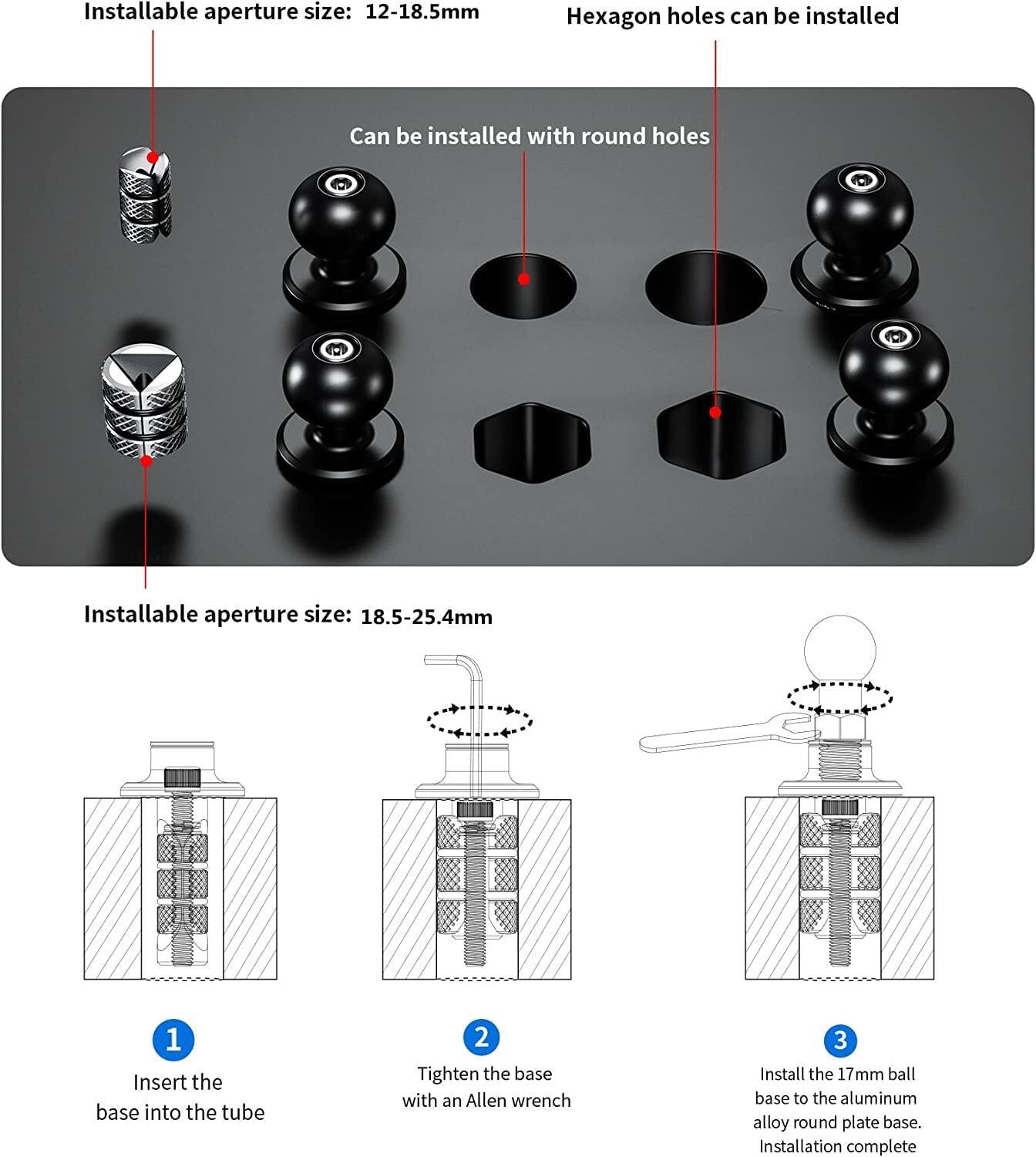 Installable aperture size: 12-18.5mm  
Hexagon holes can be installed  
Can be installed with round holes  

Installable aperture size: 18.5-25.4mm  

1. Insert the base into the tube  
2. Tighten the base with an Allen wrench  
3. Install the 17mm ball base to the aluminum alloy round plate base.  
Installation complete