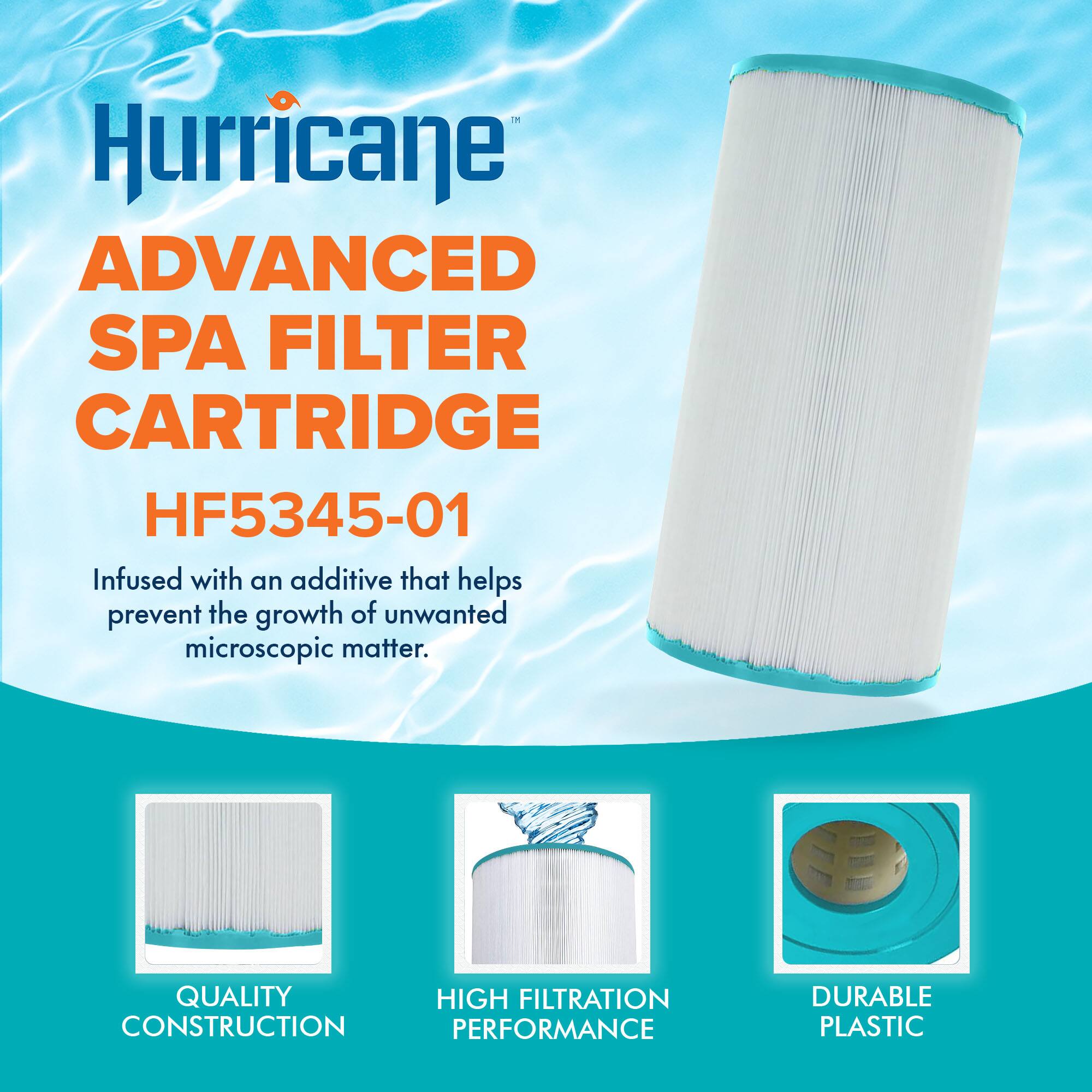 Hurricane  
ADVANCED SPA FILTER CARTRIDGE  
HF5345-01  

Infused with an additive that helps prevent the growth of unwanted microscopic matter.  

QUALITY CONSTRUCTION  
HIGH FILTRATION PERFORMANCE  
DURABLE PLASTIC