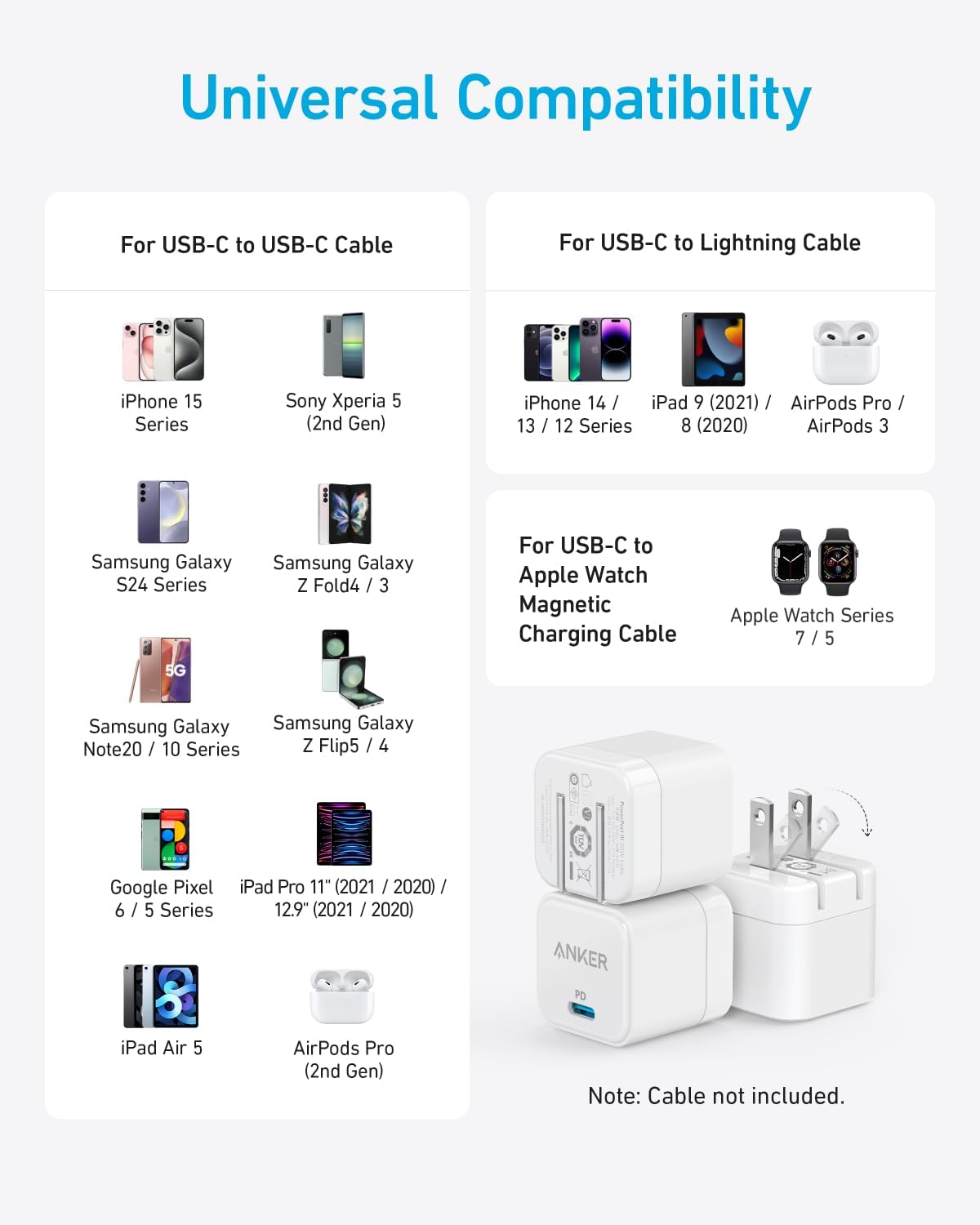 Universal Compatibility

For USB-C to USB-C Cable:
- iPhone 15 Series
- Sony Xperia 5 (2nd Gen)
- Samsung Galaxy S24 Series 5G
- Samsung Galaxy Z Fold4 / 3
- Samsung Galaxy Note20 / 10 Series
- Samsung Galaxy Z Flip5 / 4
- Google Pixel 6 / 5 Series
- iPad Pro 11" (2021 / 2020) / 12.9" (2021 / 2020)
- iPad Air 5
- AirPods Pro (2nd Gen)

For USB-C to Lightning Cable:
- iPhone 14 / 13 / 12 Series
- iPad 9 (2021)
- AirPods Pro / 3
- AirPods 3

For USB-C to Apple Watch Magnetic Charging Cable:
- Apple Watch Series 7 / 5

Note: Cable not included.
