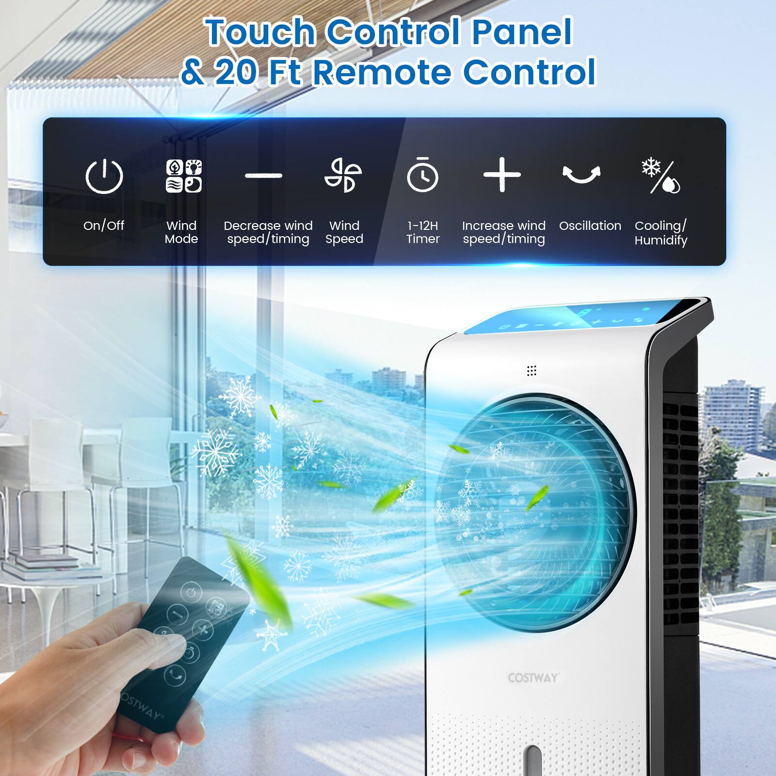 Touch Control Panel & 20 Ft Remote Control

- On/Off
- Wind Mode
- Decrease wind speed/timing
- Wind Speed
- 1-12H Timer
- Increase wind speed/timing
- Oscillation
- Cooling/Humidify

OSTWAY COSTWAY