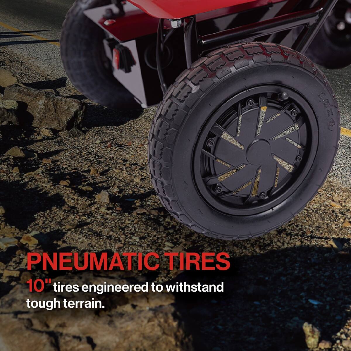 PNEUMATIC TIRES  
10" tires engineered to withstand tough terrain.
